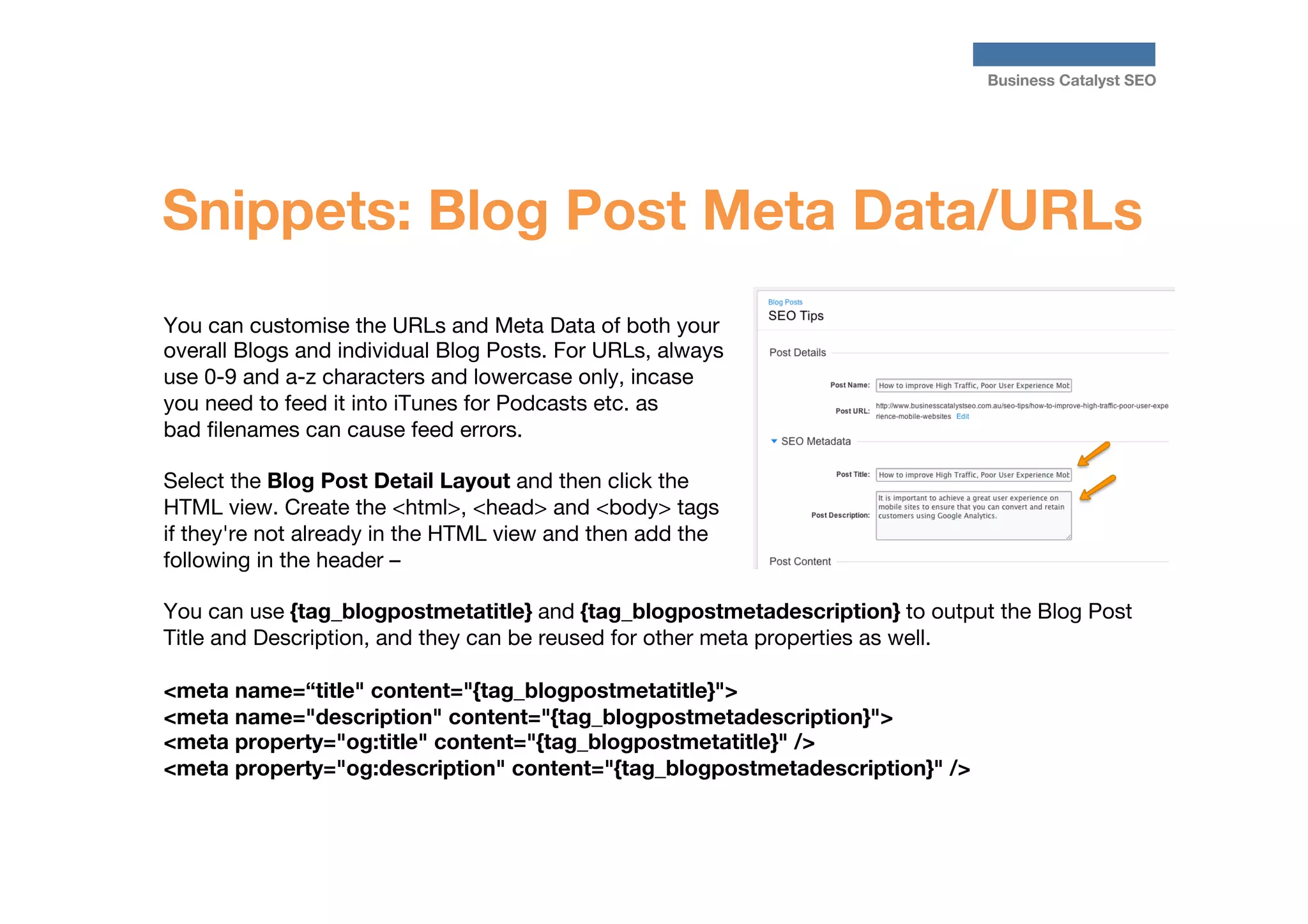 Business Catalyst SEO

Snippets: Blog Post Meta Data/URLs
You can customise the URLs and Meta Data of both your
overall Blogs and individual Blog Posts. For URLs, always
use 0-9 and a-z characters and lowercase only, incase
you need to feed it into iTunes for Podcasts etc. as
bad ﬁlenames can cause feed errors.

Select the Blog Post Detail Layout and then click the
HTML view. Create the <html>, <head> and <body> tags
if they're not already in the HTML view and then add the
following in the header – 

You can use {tag_blogpostmetatitle} and {tag_blogpostmetadescription} to output the Blog Post
Title and Description, and they can be reused for other meta properties as well.

<meta name=“title" content="{tag_blogpostmetatitle}">
<meta name="description" content="{tag_blogpostmetadescription}">
<meta property="og:title" content="{tag_blogpostmetatitle}" />
<meta property="og:description" content="{tag_blogpostmetadescription}" />

 