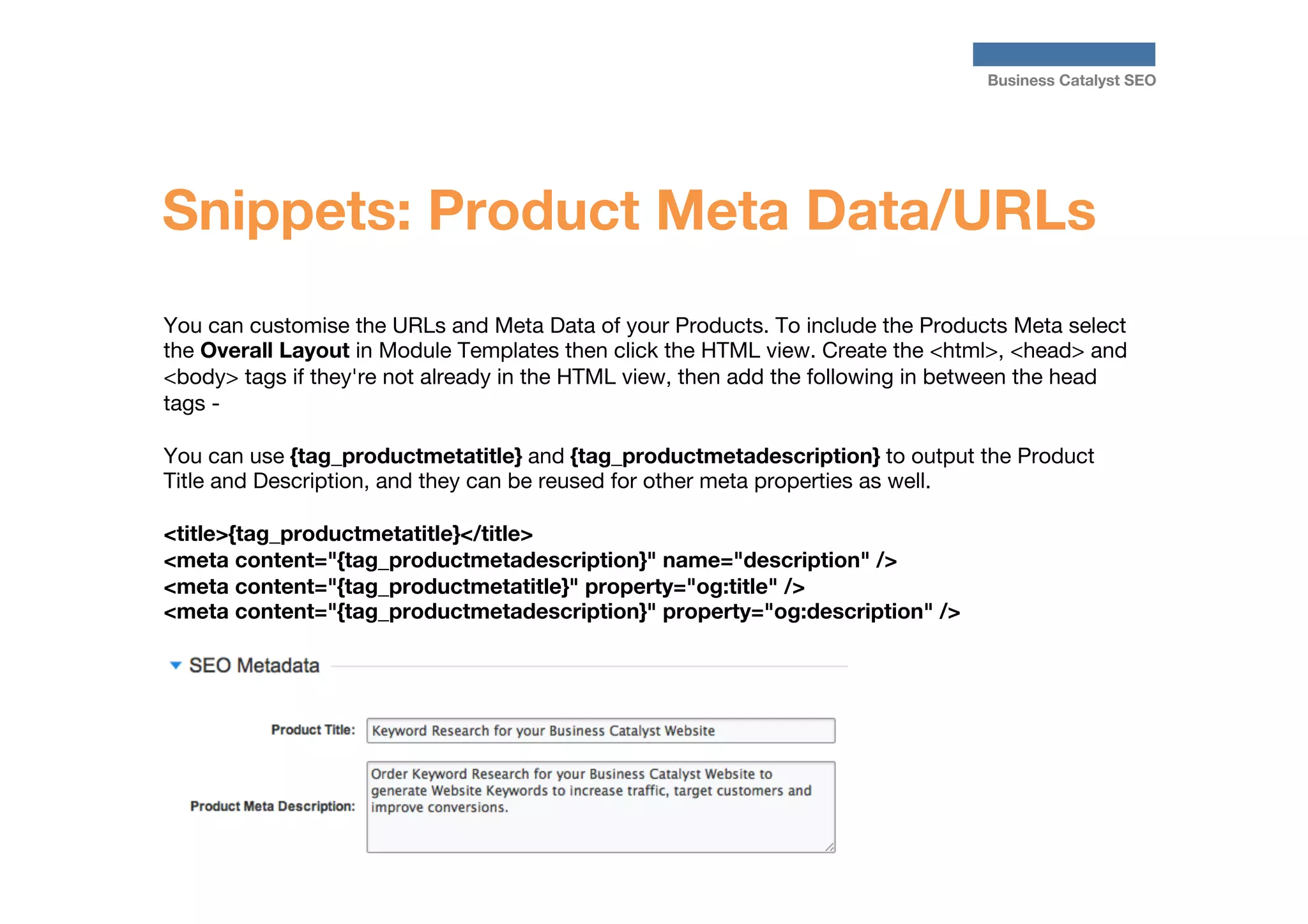 Business Catalyst SEO

Snippets: Product Meta Data/URLs
You can customise the URLs and Meta Data of your Products. To include the Products Meta select
the Overall Layout in Module Templates then click the HTML view. Create the <html>, <head> and
<body> tags if they're not already in the HTML view, then add the following in between the head
tags - 

You can use {tag_productmetatitle} and {tag_productmetadescription} to output the Product
Title and Description, and they can be reused for other meta properties as well.

<title>{tag_productmetatitle}</title>
<meta content="{tag_productmetadescription}" name="description" />
<meta content="{tag_productmetatitle}" property="og:title" />
<meta content="{tag_productmetadescription}" property="og:description" />

 