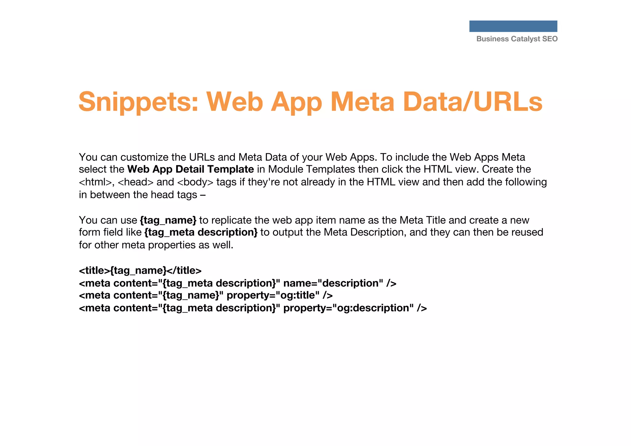Business Catalyst SEO

Snippets: Web App Meta Data/URLs
You can customize the URLs and Meta Data of your Web Apps. To include the Web Apps Meta
select the Web App Detail Template in Module Templates then click the HTML view. Create the
<html>, <head> and <body> tags if they're not already in the HTML view and then add the following
in between the head tags – 

You can use {tag_name} to replicate the web app item name as the Meta Title and create a new
form ﬁeld like {tag_meta description} to output the Meta Description, and they can then be reused
for other meta properties as well.

<title>{tag_name}</title>
<meta content="{tag_meta description}" name="description" />
<meta content="{tag_name}" property="og:title" />
<meta content="{tag_meta description}" property="og:description" />

 
