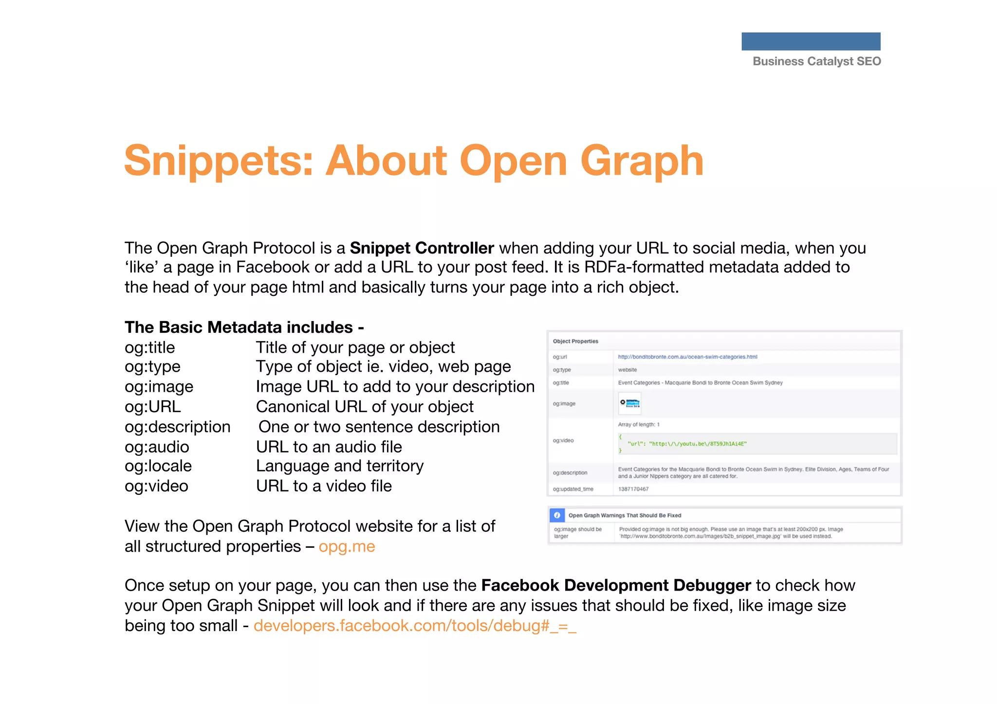 Business Catalyst SEO

Snippets: About Open Graph
The Open Graph Protocol is a Snippet Controller when adding your URL to social media, when you
‘like’ a page in Facebook or add a URL to your post feed. It is RDFa-formatted metadata added to
the head of your page html and basically turns your page into a rich object.

The Basic Metadata includes - 
og:title

Title of your page or object
og:type 
Type of object ie. video, web page
og:image 
Image URL to add to your description
og:URL 
Canonical URL of your object
og:description
One or two sentence description
og:audio 
URL to an audio ﬁle
og:locale 
Language and territory
og:video 
URL to a video ﬁle

View the Open Graph Protocol website for a list of
all structured properties – opg.me 

Once setup on your page, you can then use the Facebook Development Debugger to check how
your Open Graph Snippet will look and if there are any issues that should be ﬁxed, like image size
being too small - developers.facebook.com/tools/debug#_=_

 