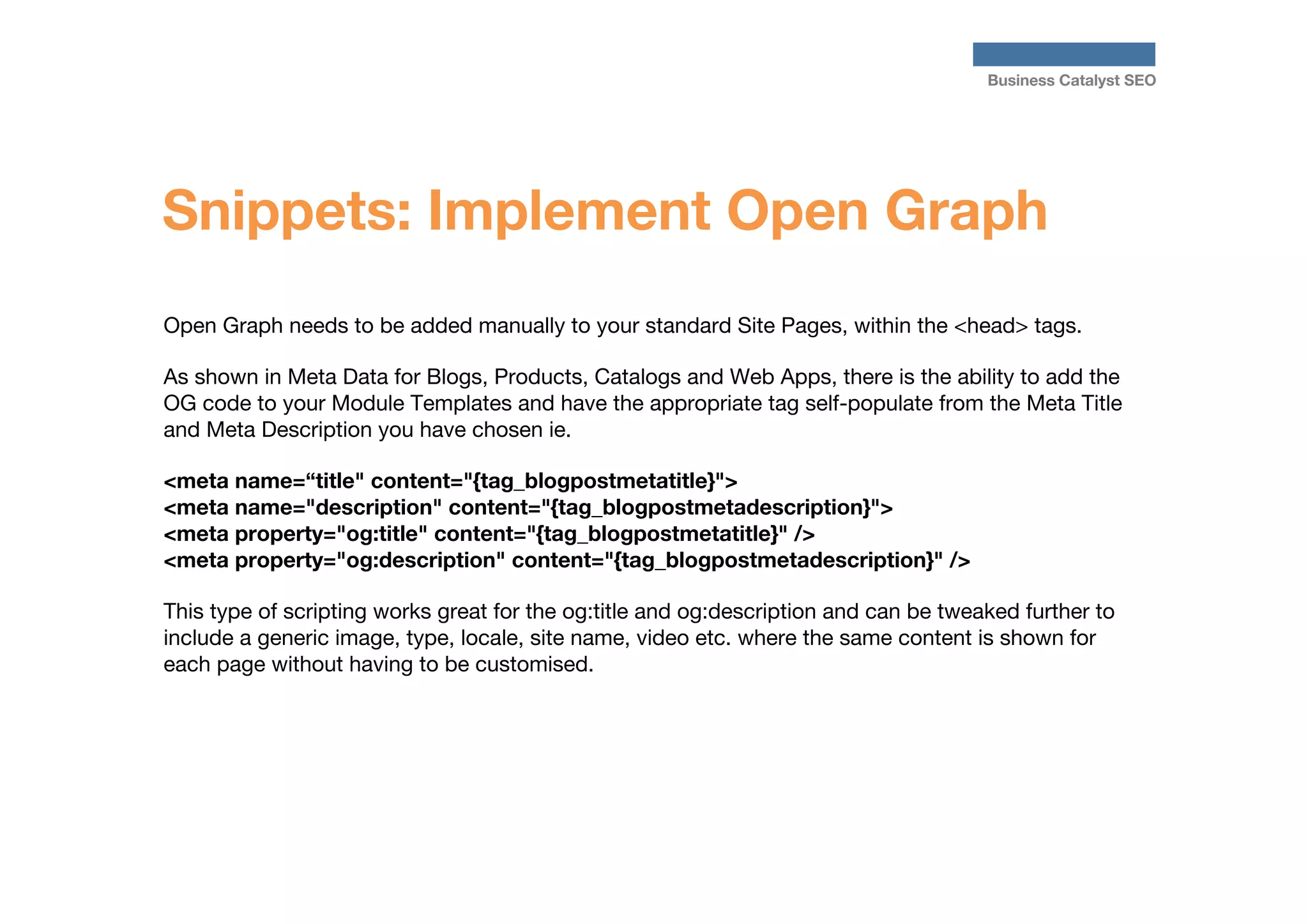 Business Catalyst SEO

Snippets: Implement Open Graph
Open Graph needs to be added manually to your standard Site Pages, within the <head> tags.

As shown in Meta Data for Blogs, Products, Catalogs and Web Apps, there is the ability to add the
OG code to your Module Templates and have the appropriate tag self-populate from the Meta Title
and Meta Description you have chosen ie.

<meta name=“title" content="{tag_blogpostmetatitle}">
<meta name="description" content="{tag_blogpostmetadescription}">
<meta property="og:title" content="{tag_blogpostmetatitle}" />
<meta property="og:description" content="{tag_blogpostmetadescription}" />

This type of scripting works great for the og:title and og:description and can be tweaked further to
include a generic image, type, locale, site name, video etc. where the same content is shown for
each page without having to be customised.




	



 