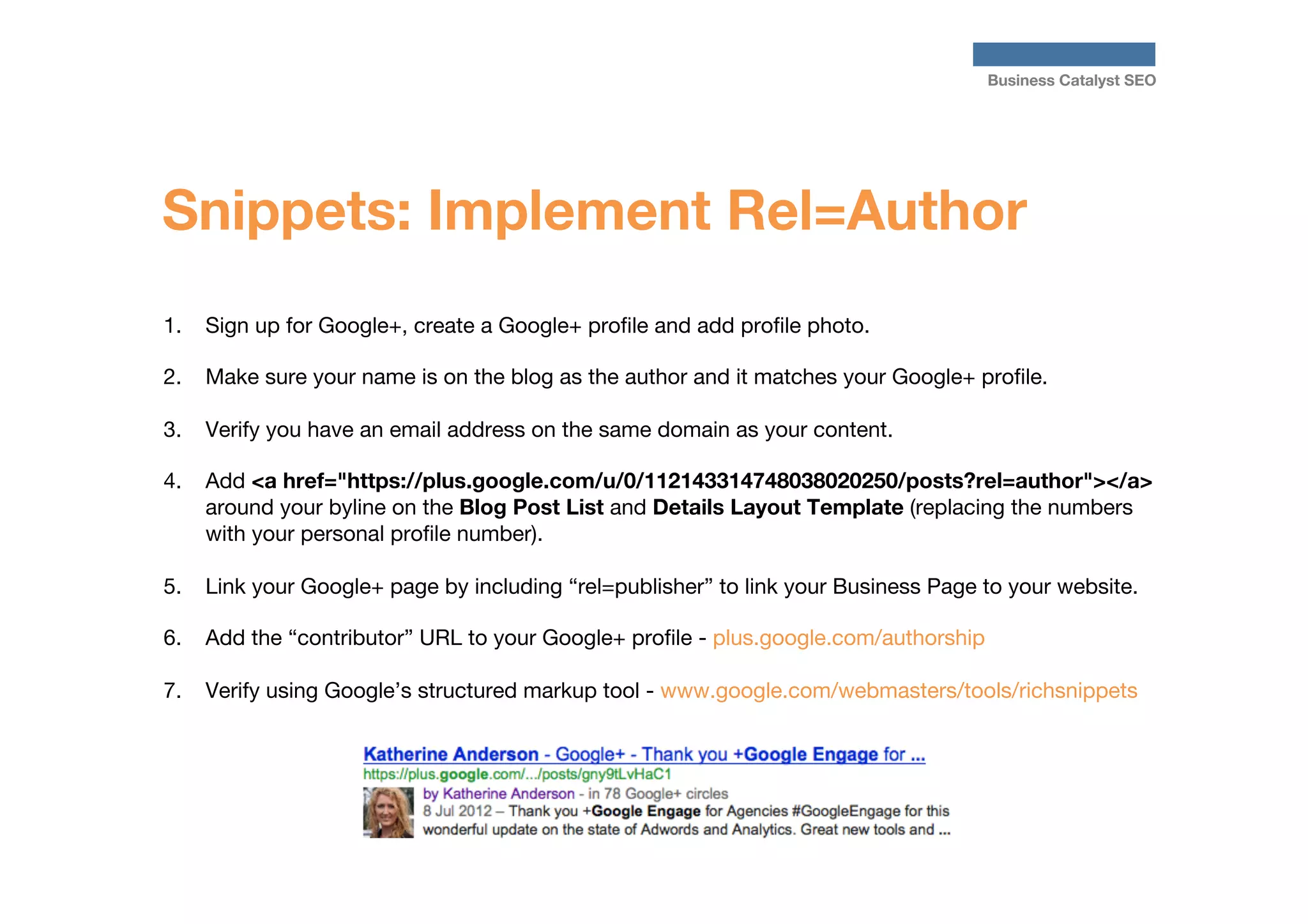 Business Catalyst SEO

Snippets: Implement Rel=Author
1.  Sign up for Google+, create a Google+ proﬁle and add proﬁle photo.
2.  Make sure your name is on the blog as the author and it matches your Google+ proﬁle. 
3.  Verify you have an email address on the same domain as your content.
4.  Add <a href="https://plus.google.com/u/0/112143314748038020250/posts?rel=author"></a>
around your byline on the Blog Post List and Details Layout Template (replacing the numbers
with your personal proﬁle number).
5.  Link your Google+ page by including “rel=publisher” to link your Business Page to your website.
6.  Add the “contributor” URL to your Google+ proﬁle - plus.google.com/authorship
7.  Verify using Google’s structured markup tool - www.google.com/webmasters/tools/richsnippets




 