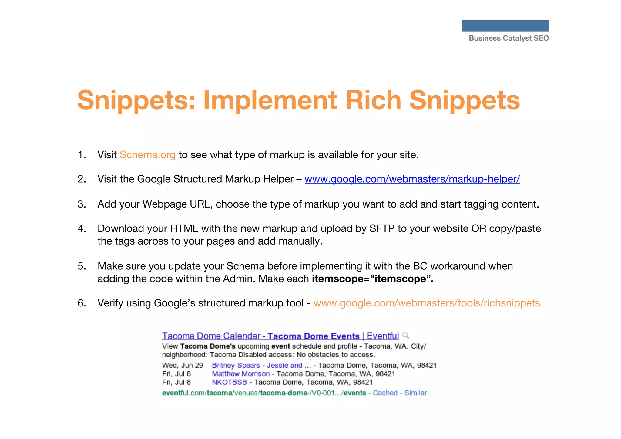 Business Catalyst SEO

Snippets: Implement Rich Snippets
1.  Visit Schema.org to see what type of markup is available for your site.
2.  Visit the Google Structured Markup Helper – www.google.com/webmasters/markup-helper/
3.  Add your Webpage URL, choose the type of markup you want to add and start tagging content.
4.  Download your HTML with the new markup and upload by SFTP to your website OR copy/paste
the tags across to your pages and add manually.
5.  Make sure you update your Schema before implementing it with the BC workaround when
adding the code within the Admin. Make each itemscope="itemscope”.
6.  Verify using Google’s structured markup tool - www.google.com/webmasters/tools/richsnippets




 