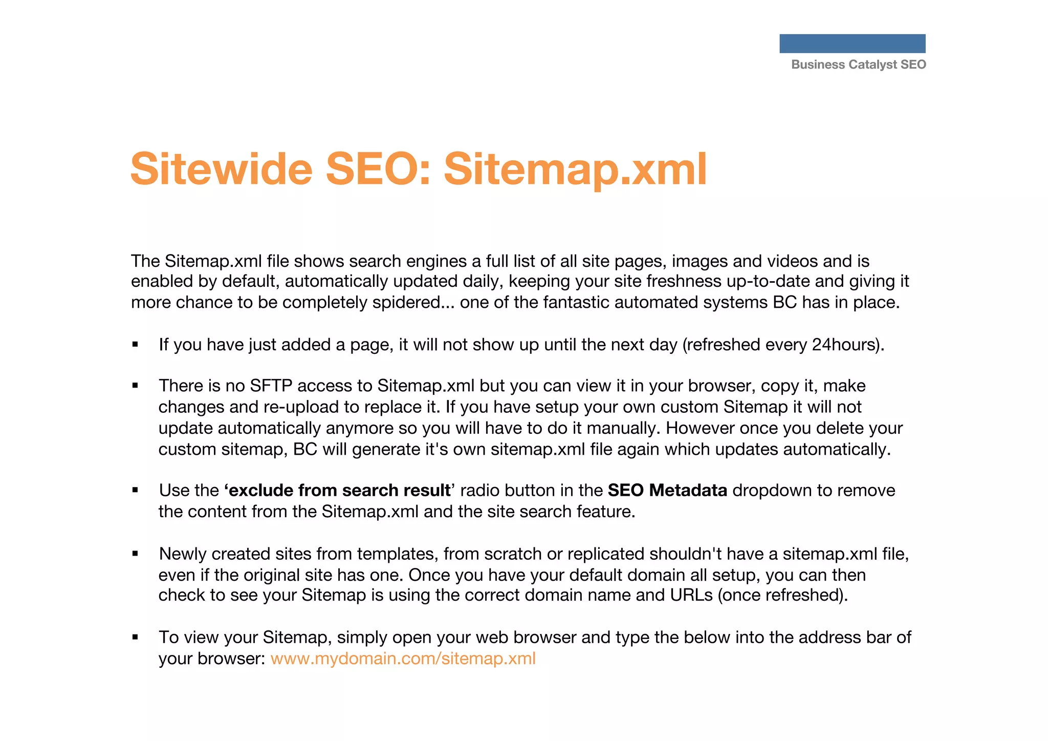 Business Catalyst SEO

Sitewide SEO: Sitemap.xml
The Sitemap.xml ﬁle shows search engines a full list of all site pages, images and videos and is
enabled by default, automatically updated daily, keeping your site freshness up-to-date and giving it
more chance to be completely spidered... one of the fantastic automated systems BC has in place. 

§  If you have just added a page, it will not show up until the next day (refreshed every 24hours).
§ 

There is no SFTP access to Sitemap.xml but you can view it in your browser, copy it, make
changes and re-upload to replace it. If you have setup your own custom Sitemap it will not
update automatically anymore so you will have to do it manually. However once you delete your
custom sitemap, BC will generate it's own sitemap.xml ﬁle again which updates automatically.

§ 

Use the ‘exclude from search result’ radio button in the SEO Metadata dropdown to remove
the content from the Sitemap.xml and the site search feature.

§ 

Newly created sites from templates, from scratch or replicated shouldn't have a sitemap.xml ﬁle,
even if the original site has one. Once you have your default domain all setup, you can then
check to see your Sitemap is using the correct domain name and URLs (once refreshed).

§ 

To view your Sitemap, simply open your web browser and type the below into the address bar of
your browser: www.mydomain.com/sitemap.xml

 