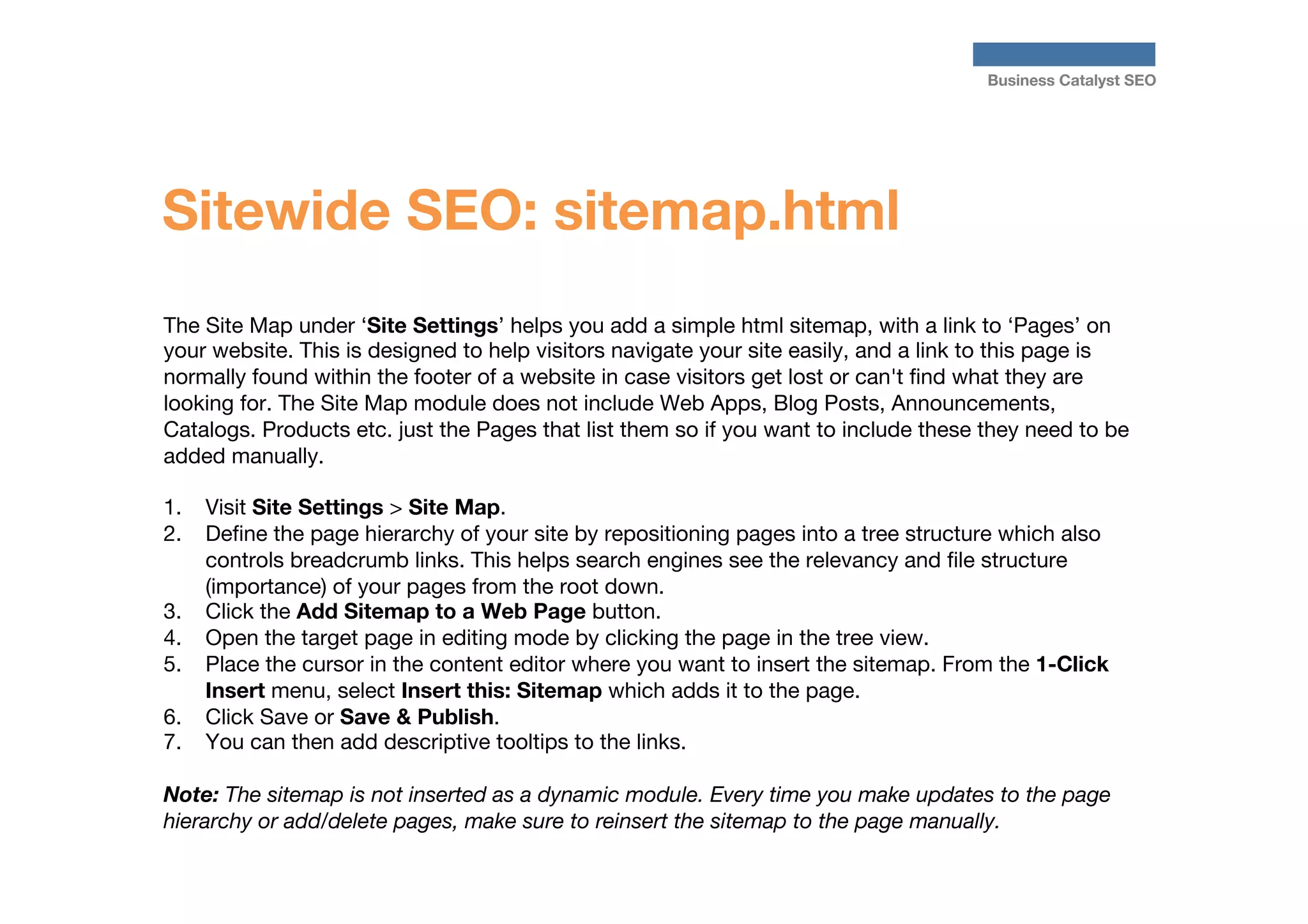 Business Catalyst SEO

Sitewide SEO: sitemap.html
The Site Map under ‘Site Settings’ helps you add a simple html sitemap, with a link to ‘Pages’ on
your website. This is designed to help visitors navigate your site easily, and a link to this page is
normally found within the footer of a website in case visitors get lost or can't ﬁnd what they are
looking for. The Site Map module does not include Web Apps, Blog Posts, Announcements,
Catalogs. Products etc. just the Pages that list them so if you want to include these they need to be
added manually.

1.  Visit Site Settings > Site Map. 
2.  Deﬁne the page hierarchy of your site by repositioning pages into a tree structure which also
controls breadcrumb links. This helps search engines see the relevancy and ﬁle structure
(importance) of your pages from the root down.
3.  Click the Add Sitemap to a Web Page button.
4.  Open the target page in editing mode by clicking the page in the tree view.
5.  Place the cursor in the content editor where you want to insert the sitemap. From the 1-Click
Insert menu, select Insert this: Sitemap which adds it to the page.
6.  Click Save or Save & Publish.
7.  You can then add descriptive tooltips to the links.

Note: The sitemap is not inserted as a dynamic module. Every time you make updates to the page
hierarchy or add/delete pages, make sure to reinsert the sitemap to the page manually.



 