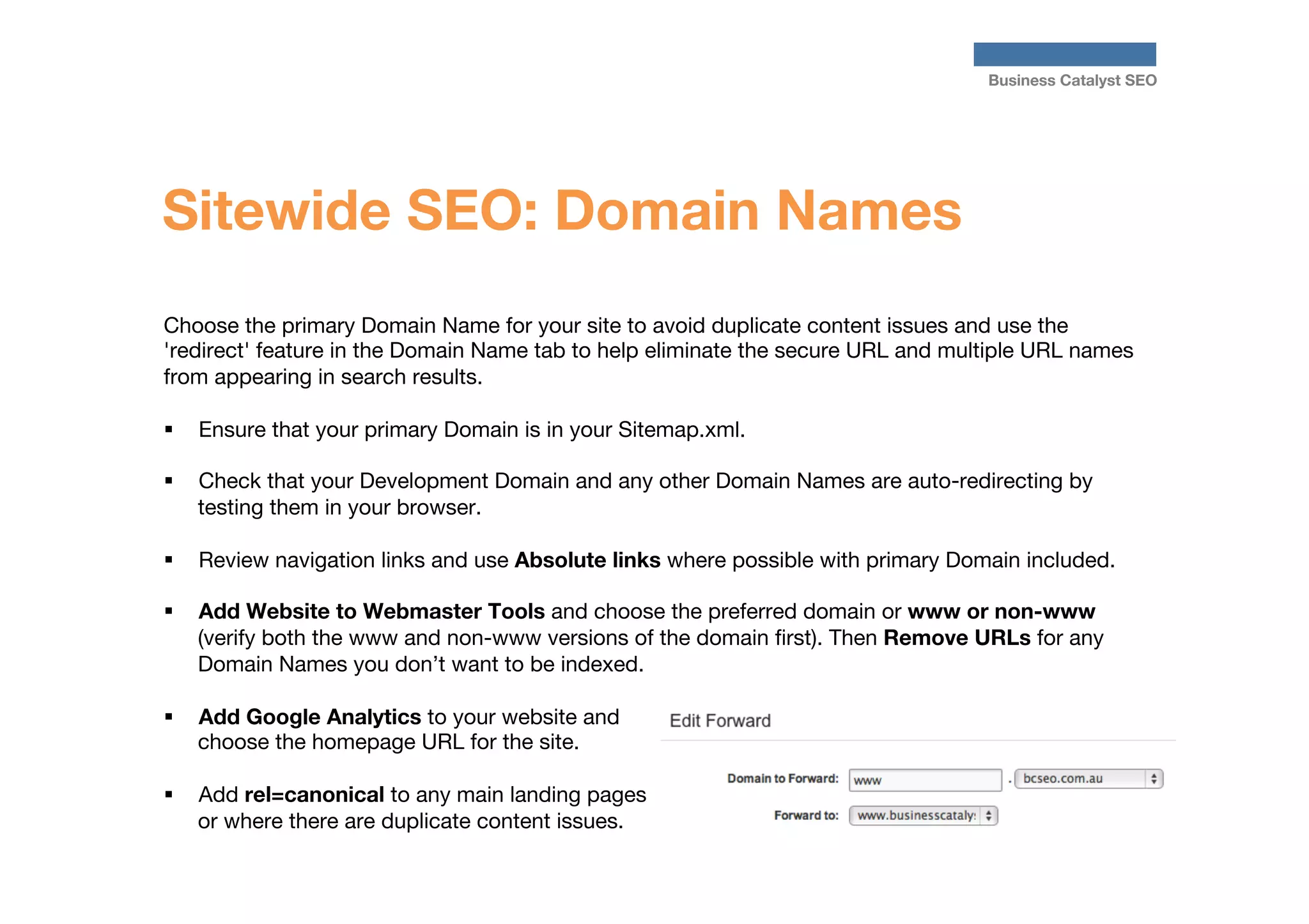 Business Catalyst SEO

Sitewide SEO: Domain Names
Choose the primary Domain Name for your site to avoid duplicate content issues and use the
'redirect' feature in the Domain Name tab to help eliminate the secure URL and multiple URL names
from appearing in search results.

§  Ensure that your primary Domain is in your Sitemap.xml.
§ 

Check that your Development Domain and any other Domain Names are auto-redirecting by
testing them in your browser.

§ 

Review navigation links and use Absolute links where possible with primary Domain included.

§ 

Add Website to Webmaster Tools and choose the preferred domain or www or non-www
(verify both the www and non-www versions of the domain ﬁrst). Then Remove URLs for any
Domain Names you don’t want to be indexed. 

§ 

Add Google Analytics to your website and
choose the homepage URL for the site.

§ 

Add rel=canonical to any main landing pages
or where there are duplicate content issues.




 