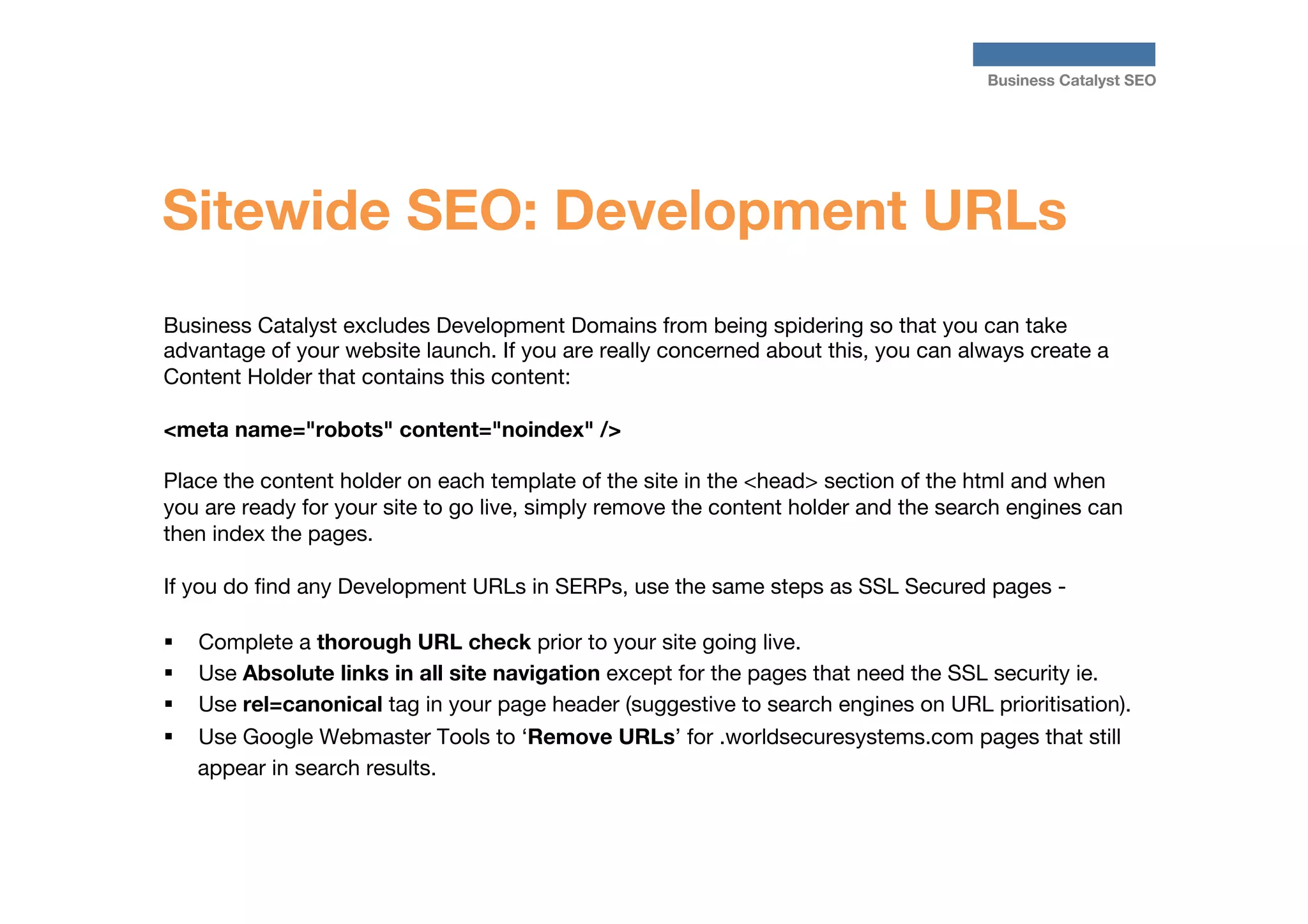 Business Catalyst SEO

Sitewide SEO: Development URLs
Business Catalyst excludes Development Domains from being spidering so that you can take
advantage of your website launch. If you are really concerned about this, you can always create a
Content Holder that contains this content:
 	
<meta name="robots" content="noindex" />

Place the content holder on each template of the site in the <head> section of the html and when
you are ready for your site to go live, simply remove the content holder and the search engines can
then index the pages.

If you do ﬁnd any Development URLs in SERPs, use the same steps as SSL Secured pages -

§  Complete a thorough URL check prior to your site going live.
§  Use Absolute links in all site navigation except for the pages that need the SSL security ie.
§  Use rel=canonical tag in your page header (suggestive to search engines on URL prioritisation).
§  Use Google Webmaster Tools to ‘Remove URLs’ for .worldsecuresystems.com pages that still
appear in search results.

 