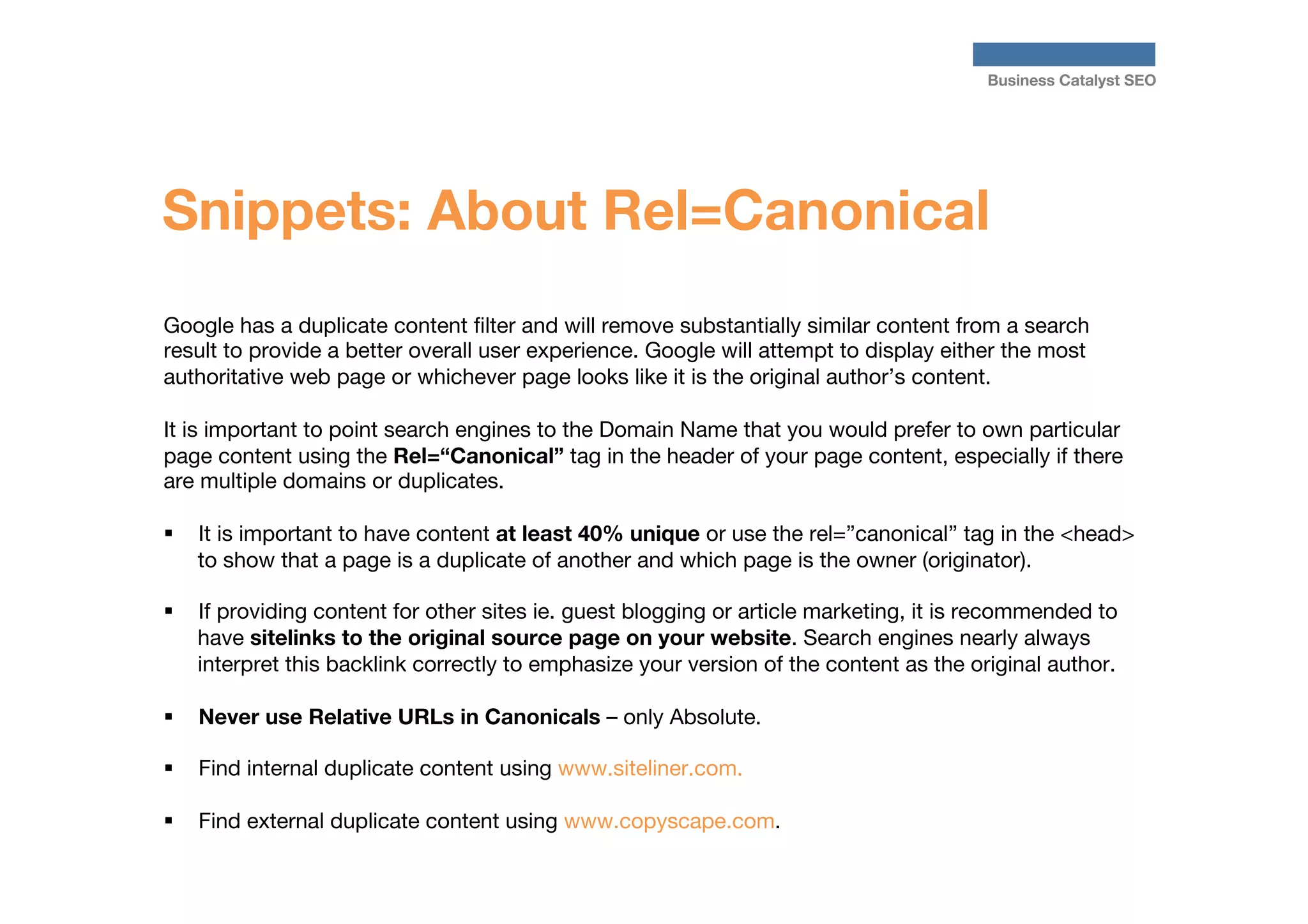 Business Catalyst SEO

Snippets: About Rel=Canonical
Google has a duplicate content ﬁlter and will remove substantially similar content from a search
result to provide a better overall user experience. Google will attempt to display either the most
authoritative web page or whichever page looks like it is the original author’s content. 

It is important to point search engines to the Domain Name that you would prefer to own particular
page content using the Rel=“Canonical” tag in the header of your page content, especially if there
are multiple domains or duplicates.

§  It is important to have content at least 40% unique or use the rel=”canonical” tag in the <head>
to show that a page is a duplicate of another and which page is the owner (originator).
§ 

If providing content for other sites ie. guest blogging or article marketing, it is recommended to
have sitelinks to the original source page on your website. Search engines nearly always
interpret this backlink correctly to emphasize your version of the content as the original author.

§ 

Never use Relative URLs in Canonicals – only Absolute.

§ 

Find internal duplicate content using www.siteliner.com.

§ 
	
	
	

Find external duplicate content using www.copyscape.com.

 