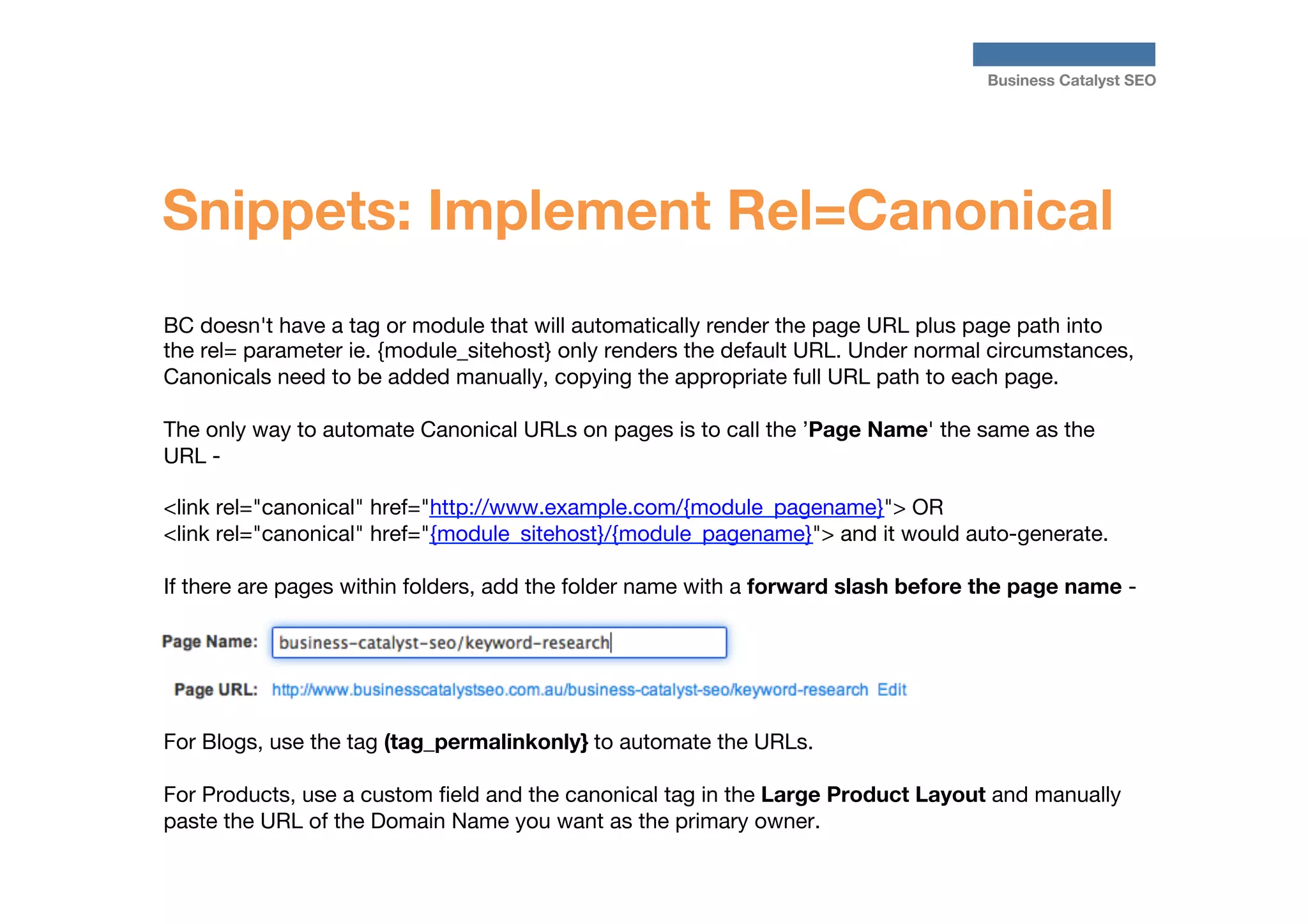 Business Catalyst SEO

Snippets: Implement Rel=Canonical
BC doesn't have a tag or module that will automatically render the page URL plus page path into
the rel= parameter ie. {module_sitehost} only renders the default URL. Under normal circumstances,
Canonicals need to be added manually, copying the appropriate full URL path to each page.  

The only way to automate Canonical URLs on pages is to call the ’Page Name' the same as the
URL -

<link rel="canonical" href="http://www.example.com/{module_pagename}"> OR   
<link rel="canonical" href="{module_sitehost}/{module_pagename}"> and it would auto-generate.   

If there are pages within folders, add the folder name with a forward slash before the page name - 





For Blogs, use the tag (tag_permalinkonly} to automate the URLs.

For Products, use a custom ﬁeld and the canonical tag in the Large Product Layout and manually
paste the URL of the Domain Name you want as the primary owner.




 