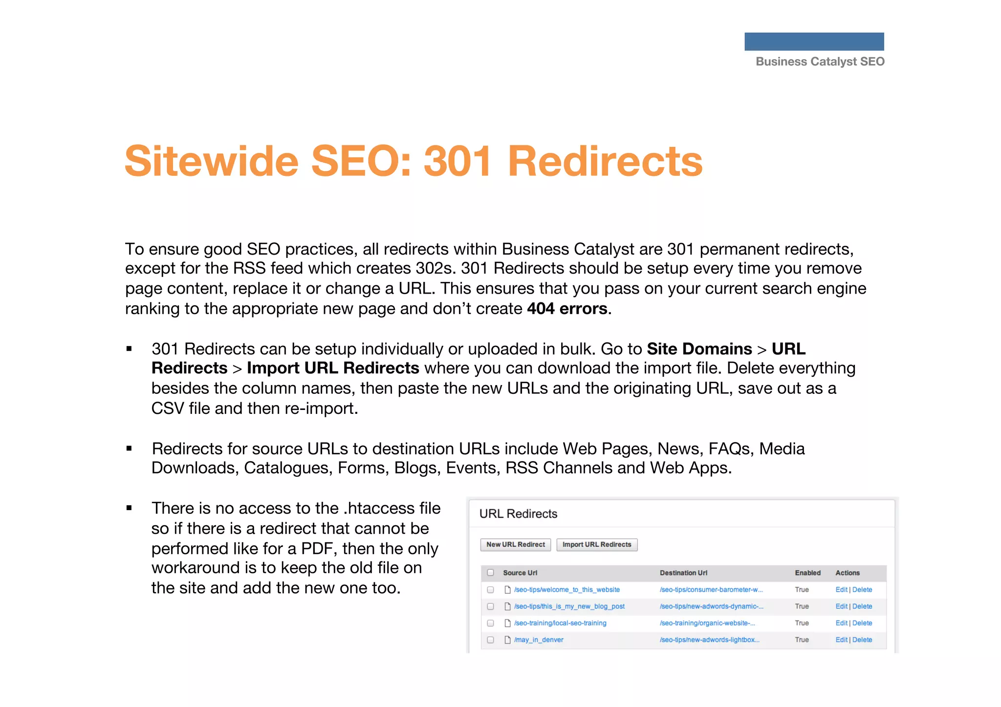 Business Catalyst SEO

Sitewide SEO: 301 Redirects
To ensure good SEO practices, all redirects within Business Catalyst are 301 permanent redirects,
except for the RSS feed which creates 302s. 301 Redirects should be setup every time you remove
page content, replace it or change a URL. This ensures that you pass on your current search engine
ranking to the appropriate new page and don’t create 404 errors.

§  301 Redirects can be setup individually or uploaded in bulk. Go to Site Domains > URL
Redirects > Import URL Redirects where you can download the import ﬁle. Delete everything
besides the column names, then paste the new URLs and the originating URL, save out as a
CSV ﬁle and then re-import.
§ 

Redirects for source URLs to destination URLs include Web Pages, News, FAQs, Media
Downloads, Catalogues, Forms, Blogs, Events, RSS Channels and Web Apps.

§ 

There is no access to the .htaccess ﬁle
so if there is a redirect that cannot be
performed like for a PDF, then the only
workaround is to keep the old ﬁle on
the site and add the new one too.




 