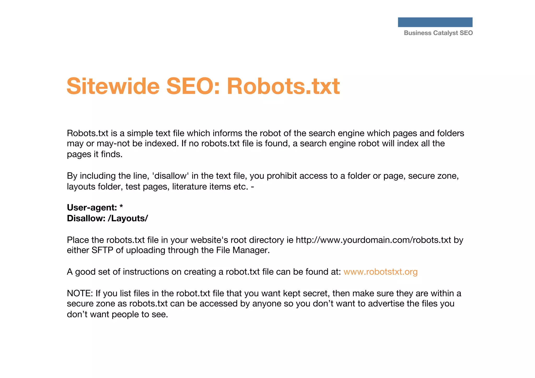 Business Catalyst SEO

Sitewide SEO: Robots.txt
Robots.txt is a simple text ﬁle which informs the robot of the search engine which pages and folders
may or may-not be indexed. If no robots.txt ﬁle is found, a search engine robot will index all the
pages it ﬁnds. 

By including the line, 'disallow' in the text ﬁle, you prohibit access to a folder or page, secure zone,
layouts folder, test pages, literature items etc. - 

User-agent: *
Disallow: /Layouts/

Place the robots.txt ﬁle in your website's root directory ie http://www.yourdomain.com/robots.txt by
either SFTP of uploading through the File Manager.

A good set of instructions on creating a robot.txt ﬁle can be found at: www.robotstxt.org
 
NOTE: If you list ﬁles in the robot.txt ﬁle that you want kept secret, then make sure they are within a
secure zone as robots.txt can be accessed by anyone so you don’t want to advertise the ﬁles you
don’t want people to see.


 