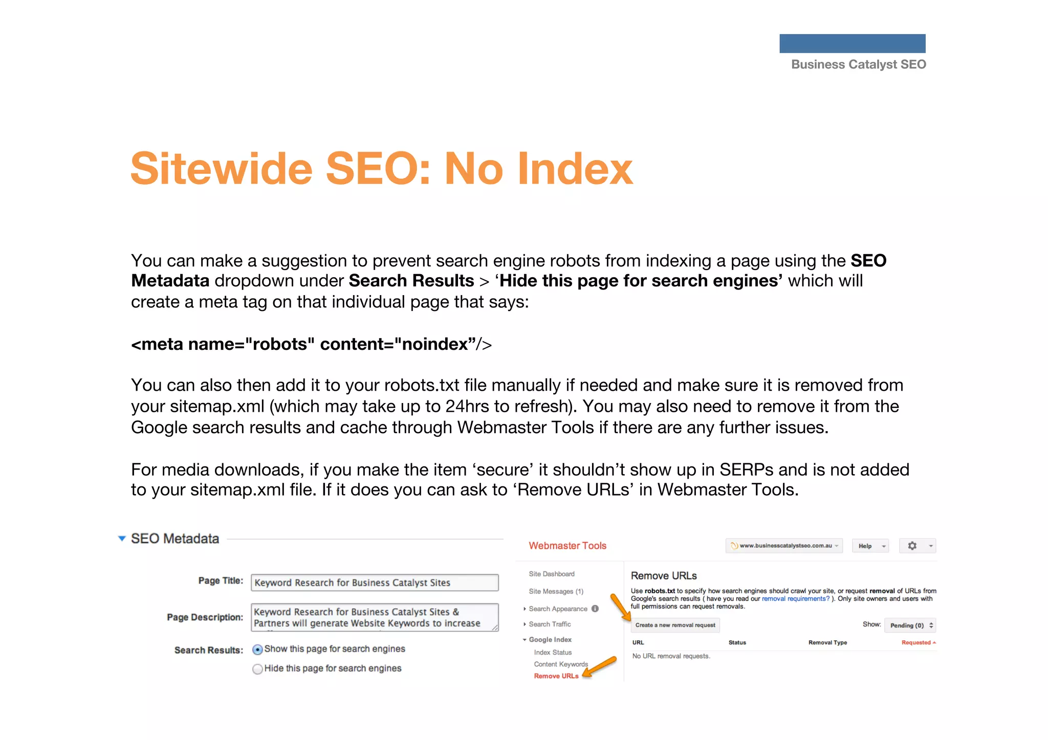 Business Catalyst SEO

Sitewide SEO: No Index
You can make a suggestion to prevent search engine robots from indexing a page using the SEO
Metadata dropdown under Search Results > ‘Hide this page for search engines’ which will
create a meta tag on that individual page that says: 

<meta name="robots" content="noindex”/>

You can also then add it to your robots.txt ﬁle manually if needed and make sure it is removed from
your sitemap.xml (which may take up to 24hrs to refresh). You may also need to remove it from the
Google search results and cache through Webmaster Tools if there are any further issues.

For media downloads, if you make the item ‘secure’ it shouldn’t show up in SERPs and is not added
to your sitemap.xml ﬁle. If it does you can ask to ‘Remove URLs’ in Webmaster Tools. 




 