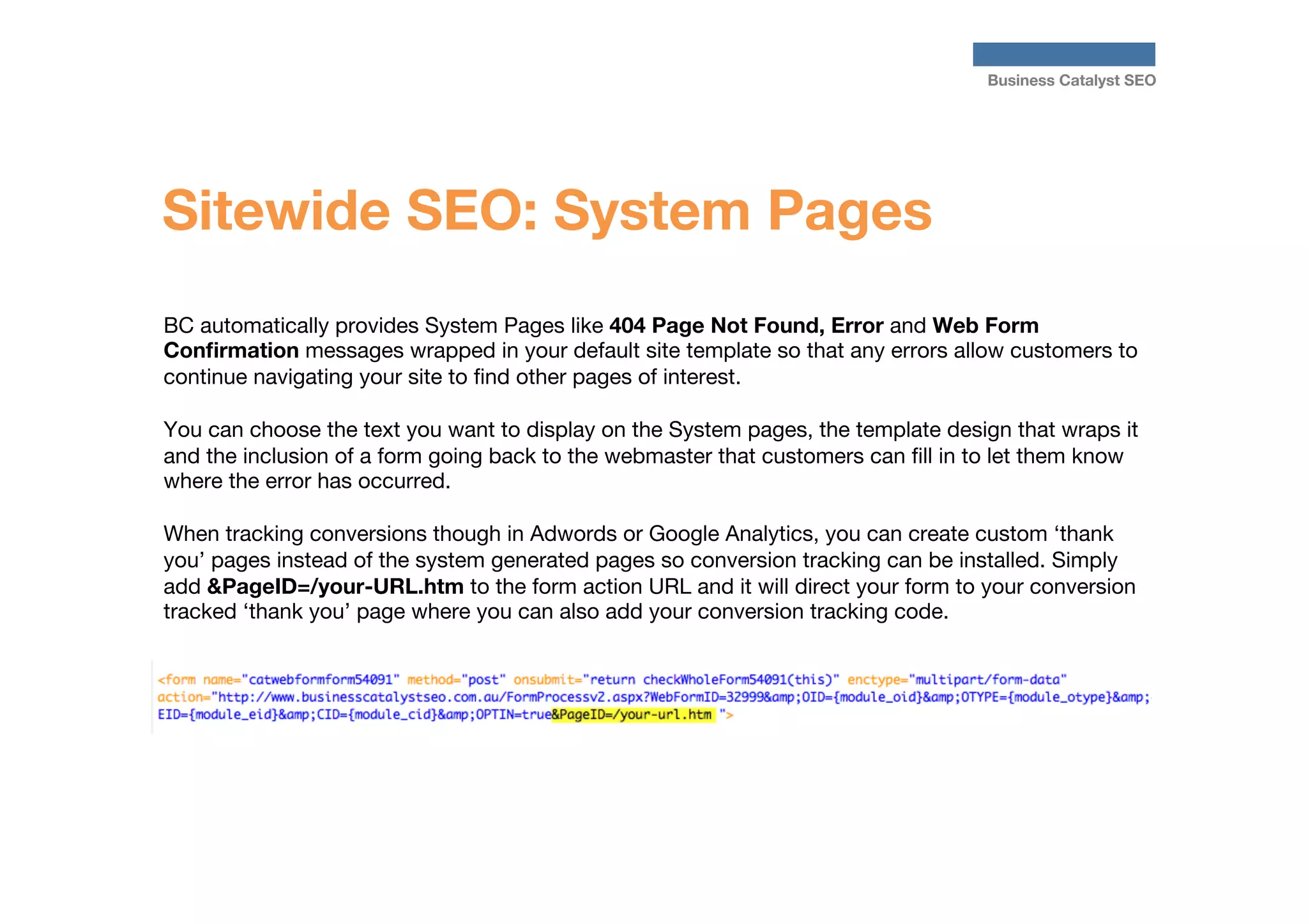 Business Catalyst SEO

Sitewide SEO: System Pages
BC automatically provides System Pages like 404 Page Not Found, Error and Web Form
Conﬁrmation messages wrapped in your default site template so that any errors allow customers to
continue navigating your site to ﬁnd other pages of interest. 

You can choose the text you want to display on the System pages, the template design that wraps it
and the inclusion of a form going back to the webmaster that customers can ﬁll in to let them know
where the error has occurred. 

When tracking conversions though in Adwords or Google Analytics, you can create custom ‘thank
you’ pages instead of the system generated pages so conversion tracking can be installed. Simply
add &PageID=/your-URL.htm to the form action URL and it will direct your form to your conversion
tracked ‘thank you’ page where you can also add your conversion tracking code.






 
