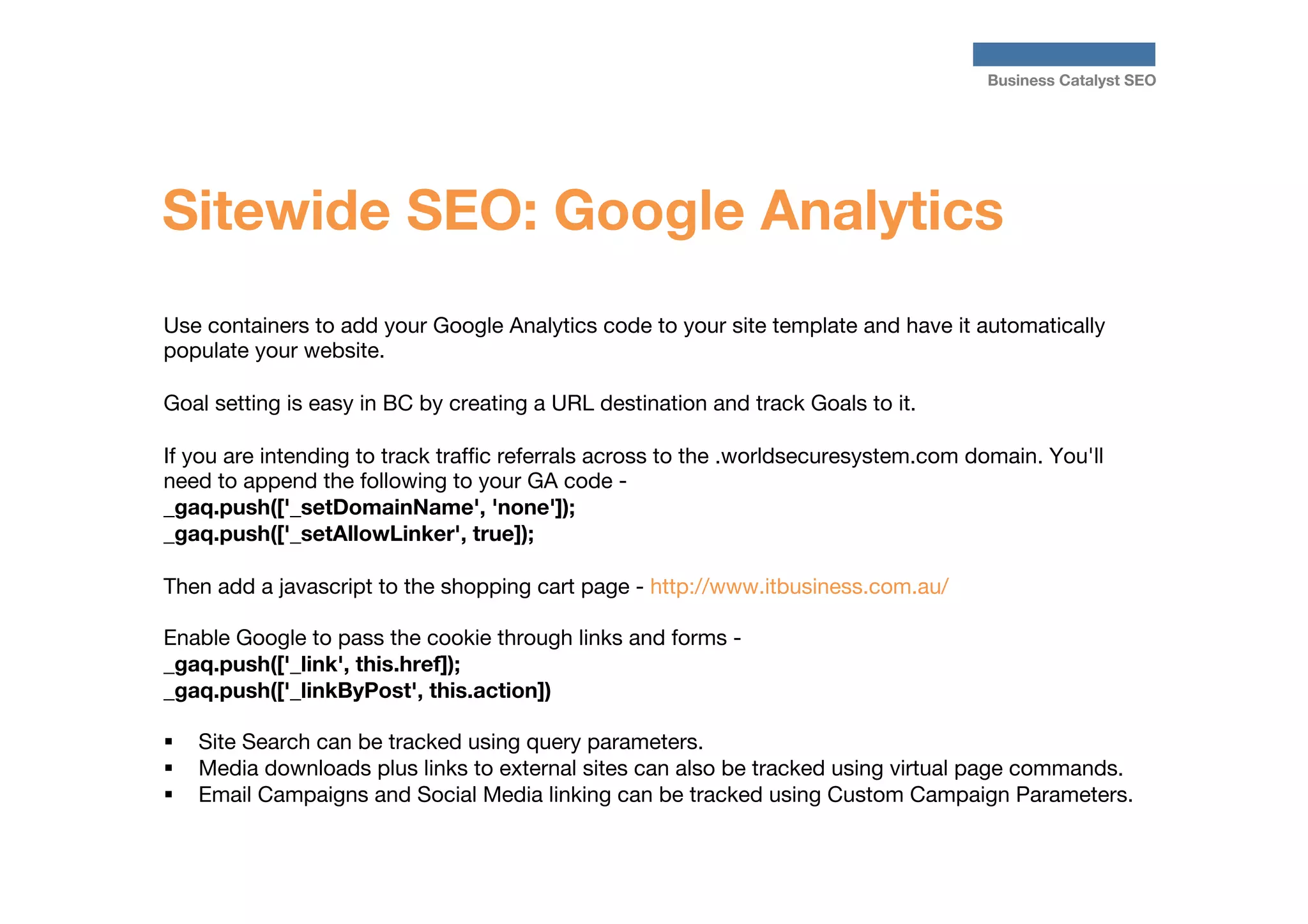 Business Catalyst SEO

Sitewide SEO: Google Analytics
Use containers to add your Google Analytics code to your site template and have it automatically
populate your website. 

Goal setting is easy in BC by creating a URL destination and track Goals to it. 

If you are intending to track trafﬁc referrals across to the .worldsecuresystem.com domain. You'll
need to append the following to your GA code _gaq.push(['_setDomainName', 'none']);
_gaq.push(['_setAllowLinker', true]);

Then add a javascript to the shopping cart page - http://www.itbusiness.com.au/

Enable Google to pass the cookie through links and forms _gaq.push(['_link', this.href]);
_gaq.push(['_linkByPost', this.action])

§  Site Search can be tracked using query parameters. 
§  Media downloads plus links to external sites can also be tracked using virtual page commands. 
§  Email Campaigns and Social Media linking can be tracked using Custom Campaign Parameters.





 