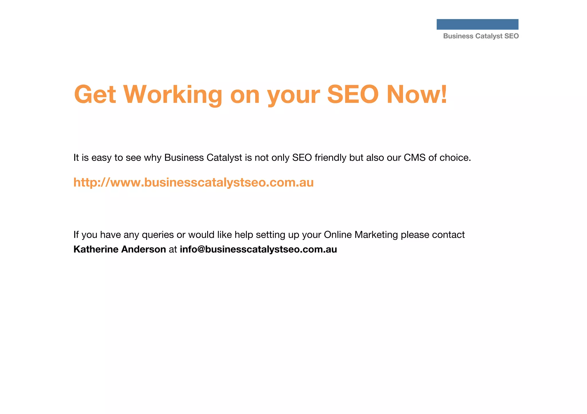 Business Catalyst SEO

Get Working on your SEO Now!
It is easy to see why Business Catalyst is not only SEO friendly but also our CMS of choice.


http://www.businesscatalystseo.com.au


If you have any queries or would like help setting up your Online Marketing please contact
Katherine Anderson at info@businesscatalystseo.com.au



 