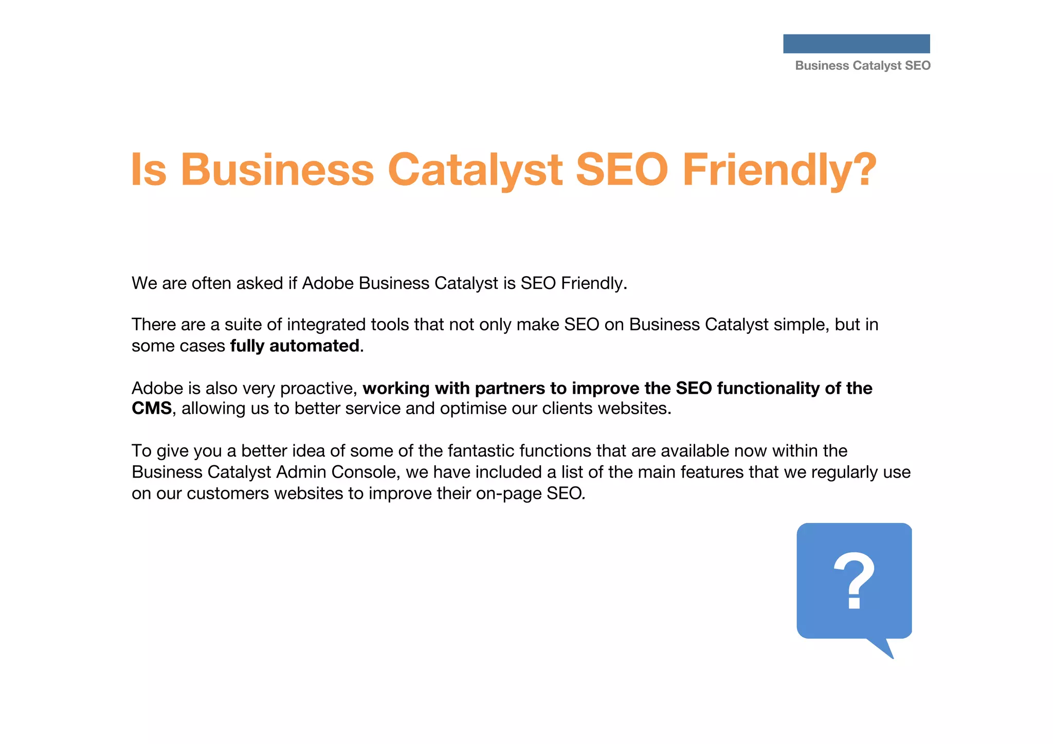 Business Catalyst SEO

Is Business Catalyst SEO Friendly?
We are often asked if Adobe Business Catalyst is SEO Friendly. 

There are a suite of integrated tools that not only make SEO on Business Catalyst simple, but in
some cases fully automated. 

Adobe is also very proactive, working with partners to improve the SEO functionality of the
CMS, allowing us to better service and optimise our clients websites.

To give you a better idea of some of the fantastic functions that are available now within the
Business Catalyst Admin Console, we have included a list of the main features that we regularly use
on our customers websites to improve their on-page SEO. 


 