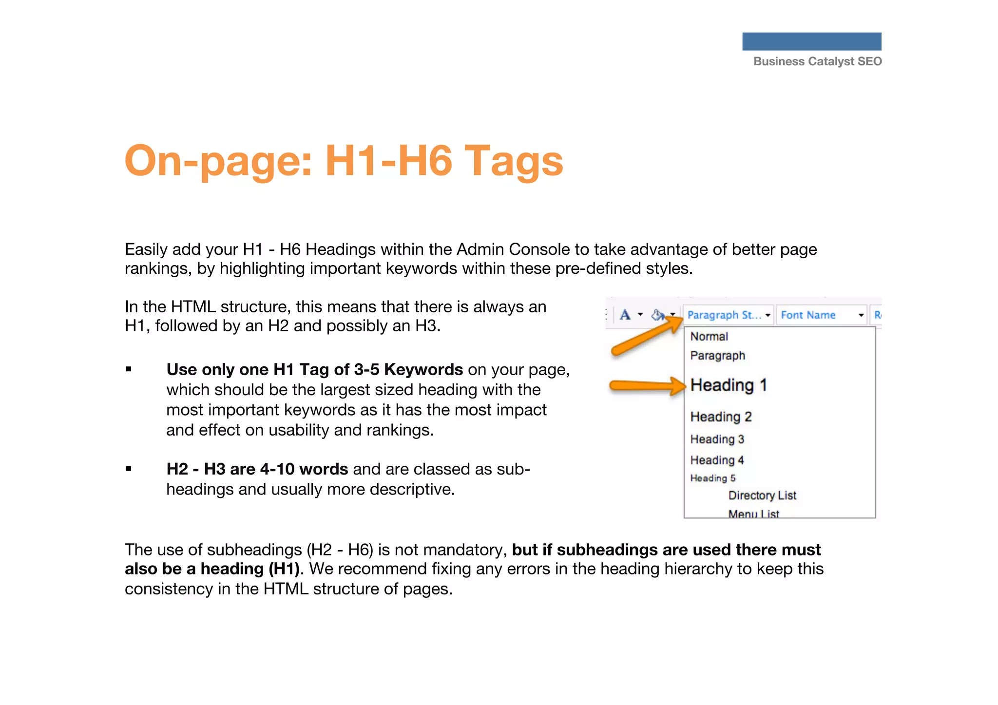 Business Catalyst SEO

On-page: H1-H6 Tags
Easily add your H1 - H6 Headings within the Admin Console to take advantage of better page
rankings, by highlighting important keywords within these pre-deﬁned styles.

In the HTML structure, this means that there is always an
H1, followed by an H2 and possibly an H3.

§ 
Use only one H1 Tag of 3-5 Keywords on your page,
which should be the largest sized heading with the
most important keywords as it has the most impact
and effect on usability and rankings. 
§ 

H2 - H3 are 4-10 words and are classed as subheadings and usually more descriptive.

The use of subheadings (H2 - H6) is not mandatory, but if subheadings are used there must
also be a heading (H1). We recommend ﬁxing any errors in the heading hierarchy to keep this
consistency in the HTML structure of pages.

 