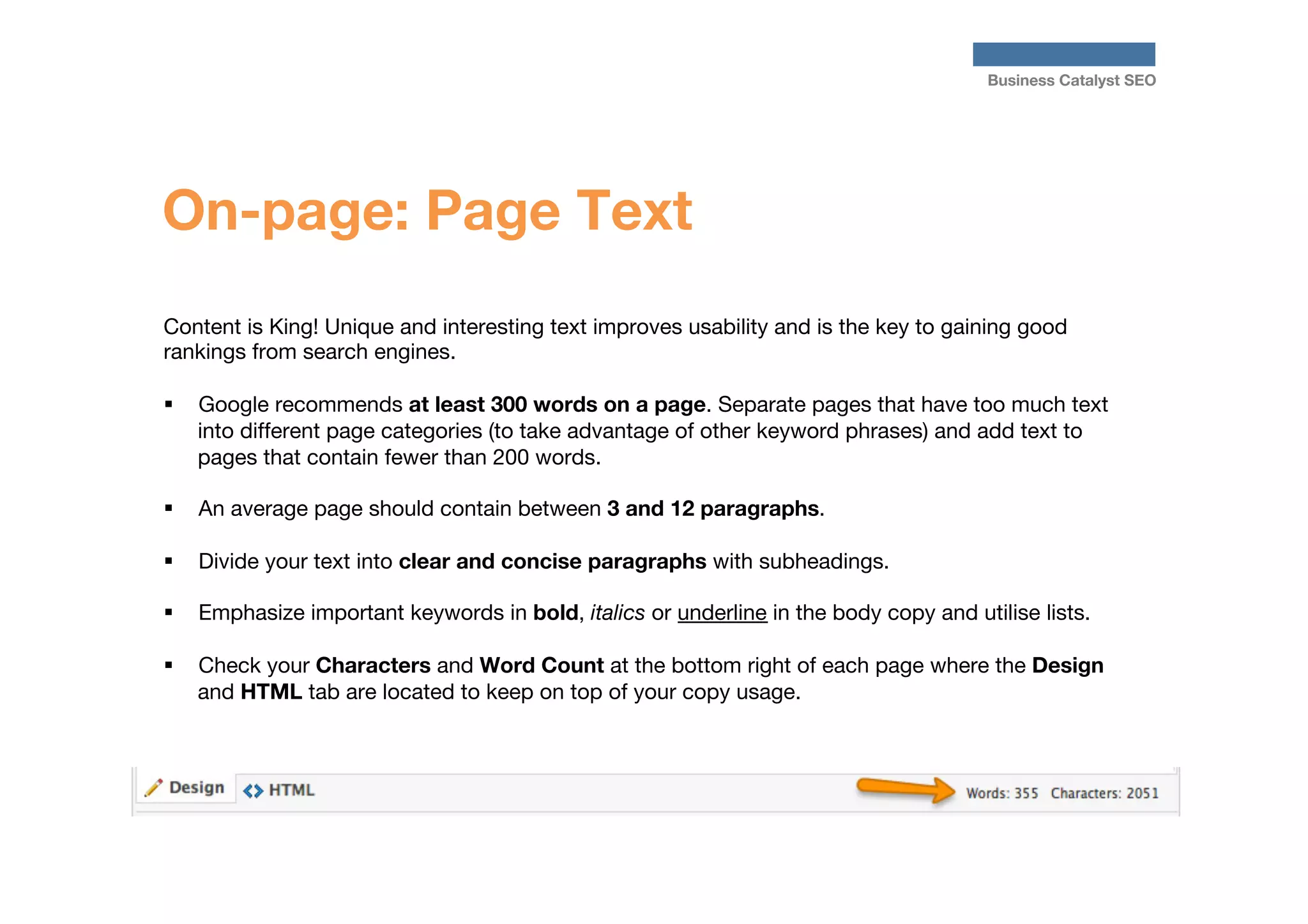 Business Catalyst SEO

On-page: Page Text
Content is King! Unique and interesting text improves usability and is the key to gaining good
rankings from search engines. 

§  Google recommends at least 300 words on a page. Separate pages that have too much text
into different page categories (to take advantage of other keyword phrases) and add text to
pages that contain fewer than 200 words. 

§  An average page should contain between 3 and 12 paragraphs.
§ 

§ 

Divide your text into clear and concise paragraphs with subheadings. 

§ 

Check your Characters and Word Count at the bottom right of each page where the Design
and HTML tab are located to keep on top of your copy usage.



Emphasize important keywords in bold, italics or underline in the body copy and utilise lists.

 