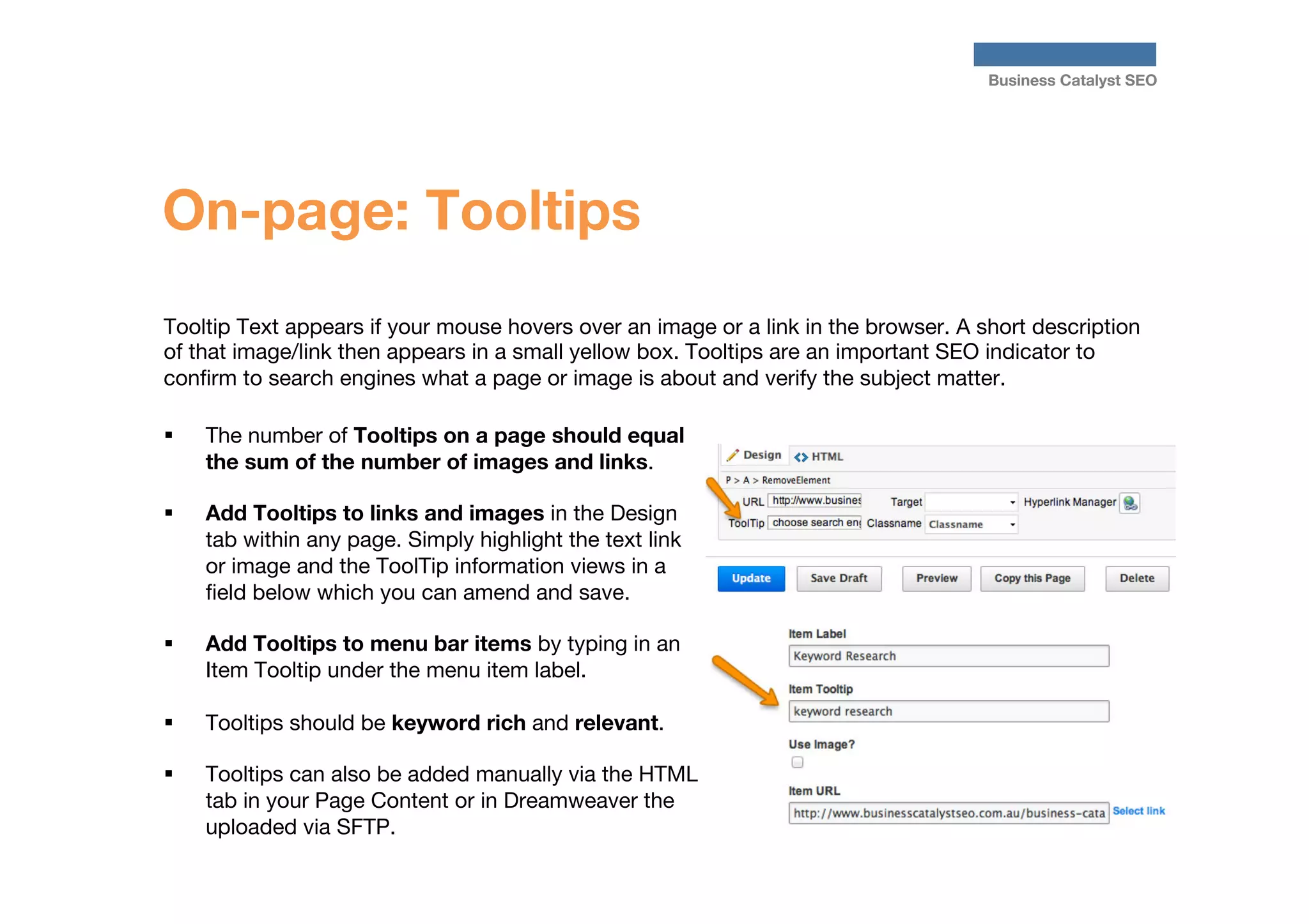 Business Catalyst SEO

On-page: Tooltips
Tooltip Text appears if your mouse hovers over an image or a link in the browser. A short description
of that image/link then appears in a small yellow box. Tooltips are an important SEO indicator to
conﬁrm to search engines what a page or image is about and verify the subject matter. 
§ 

§ 

The number of Tooltips on a page should equal
the sum of the number of images and links.
Add Tooltips to links and images in the Design
tab within any page. Simply highlight the text link
or image and the ToolTip information views in a
ﬁeld below which you can amend and save.

§ 

Add Tooltips to menu bar items by typing in an
Item Tooltip under the menu item label. 

§ 

Tooltips should be keyword rich and relevant.

§ 

Tooltips can also be added manually via the HTML
tab in your Page Content or in Dreamweaver the
uploaded via SFTP.



 
