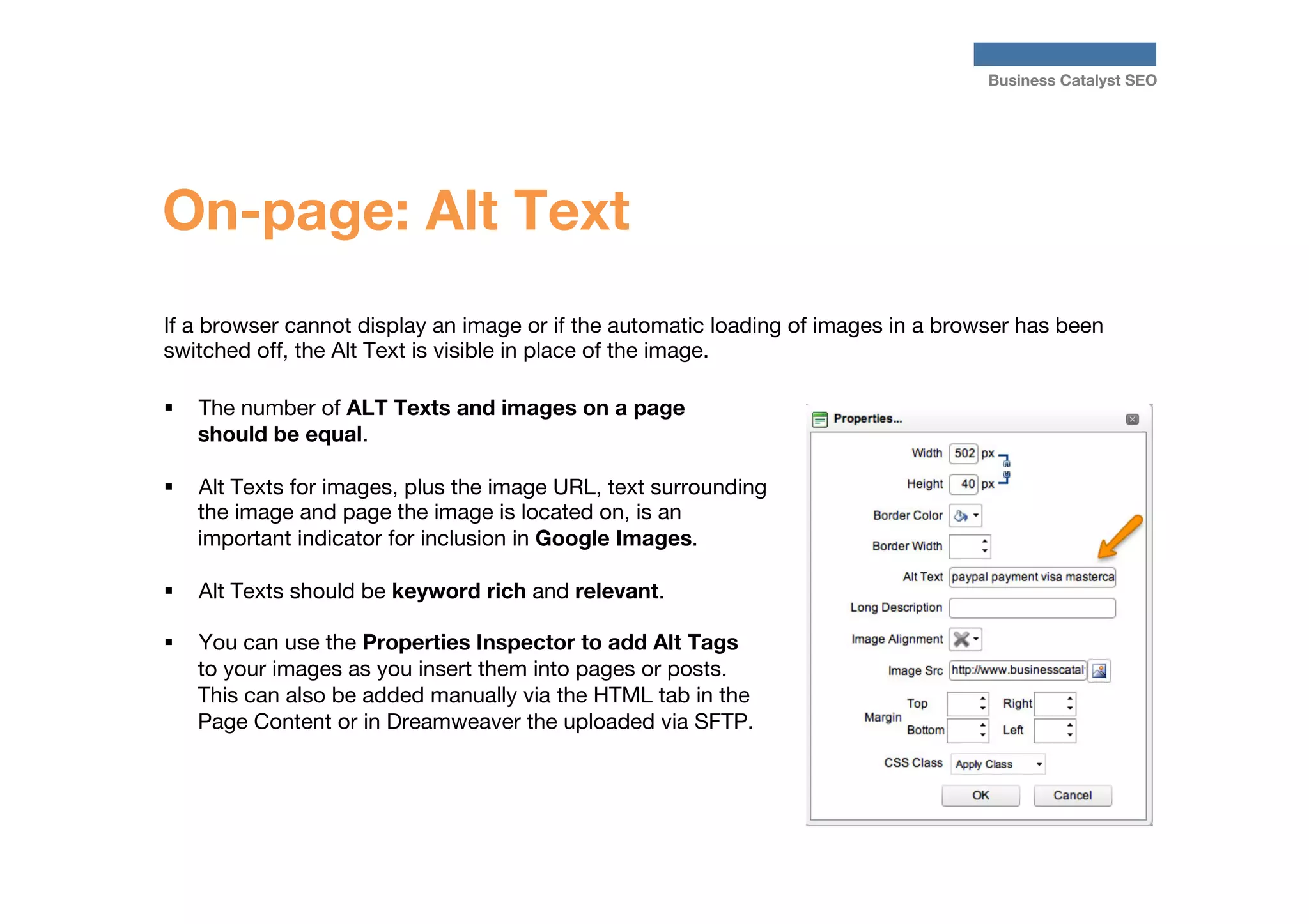 Business Catalyst SEO

On-page: Alt Text
If a browser cannot display an image or if the automatic loading of images in a browser has been
switched off, the Alt Text is visible in place of the image. 

§  The number of ALT Texts and images on a page
should be equal.

§  Alt Texts for images, plus the image URL, text surrounding
the image and page the image is located on, is an
important indicator for inclusion in Google Images.
§ 

Alt Texts should be keyword rich and relevant.

§ 

You can use the Properties Inspector to add Alt Tags
to your images as you insert them into pages or posts.
This can also be added manually via the HTML tab in the
Page Content or in Dreamweaver the uploaded via SFTP.

 