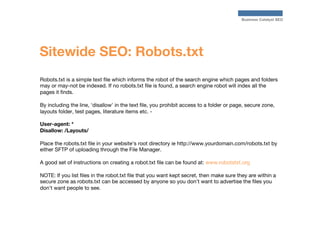 Business Catalyst SEO

Sitewide SEO: Robots.txt
Robots.txt is a simple text ﬁle which informs the robot of the search engi...
