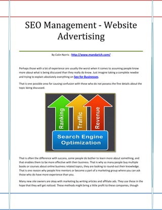 SEO Management - Website
           Advertising
___________________________________
                           By Colin Norris - http://www.mandarich.com/



Perhaps those with a lot of experience are usually the worst when it comes to assuming people know
more about what is being discussed than they really do know. Just imagine taking a complete newbie
and trying to explain absolutely everything on Seo for Businesses.

That is one possible area for causing confusion with those who do not possess the fine details about the
topic being discussed.




That is often the difference with success, some people do bother to learn more about something, and
that enables them to be more effective with their business. That is why so many people buy multiple
books or courses about online business related topics, they are looking to round-out their knowledge.
That is one reason why people hire mentors or become a part of a marketing group where you can ask
those who do have more experience than you.

Many new site owners are okay with marketing by writing articles and affiliate ads. They use these in the
hope that they will get noticed. These methods might bring a little profit to these companies, though
 
