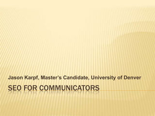 SEO FOR COMMUNICATORS Jason Karpf, Master’s Candidate, University of Denver 