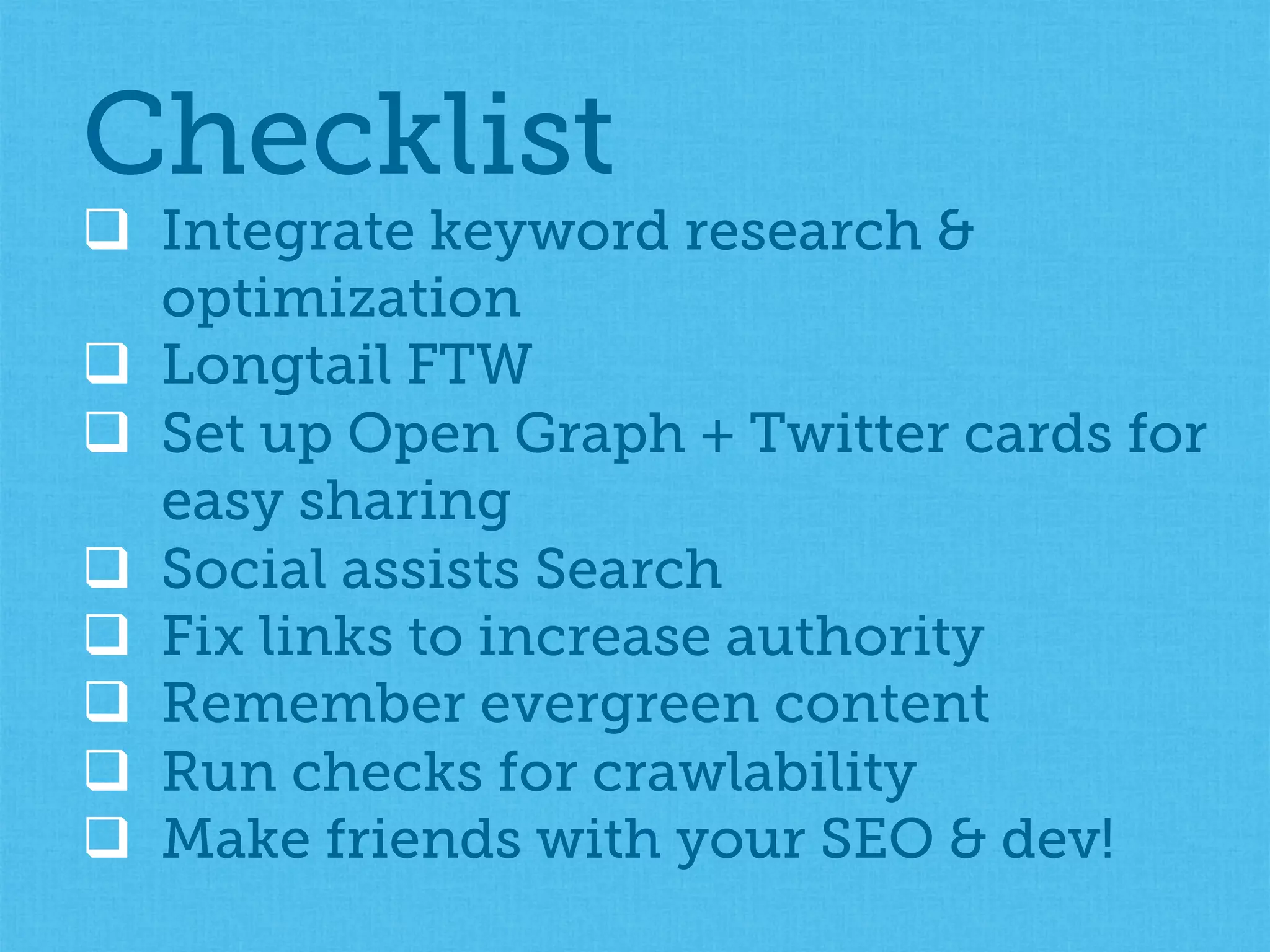 q  Integrate keyword research &
optimization
q  Longtail FTW
q  Set up Open Graph + Twitter cards for
easy sharing
q  Social assists Search
q  Fix links to increase authority
q  Remember evergreen content
q  Run checks for crawlability
q  Make friends with your SEO & dev!
Checklist
 