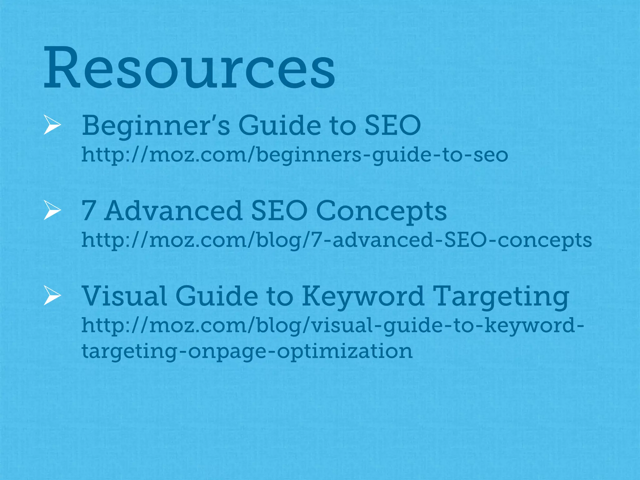 Ø  Beginner’s Guide to SEO
http://moz.com/beginners-guide-to-seo
Ø  7 Advanced SEO Concepts
http://moz.com/blog/7-advanced-SEO-concepts
Ø  Visual Guide to Keyword Targeting
http://moz.com/blog/visual-guide-to-keyword-
targeting-onpage-optimization
Resources
 