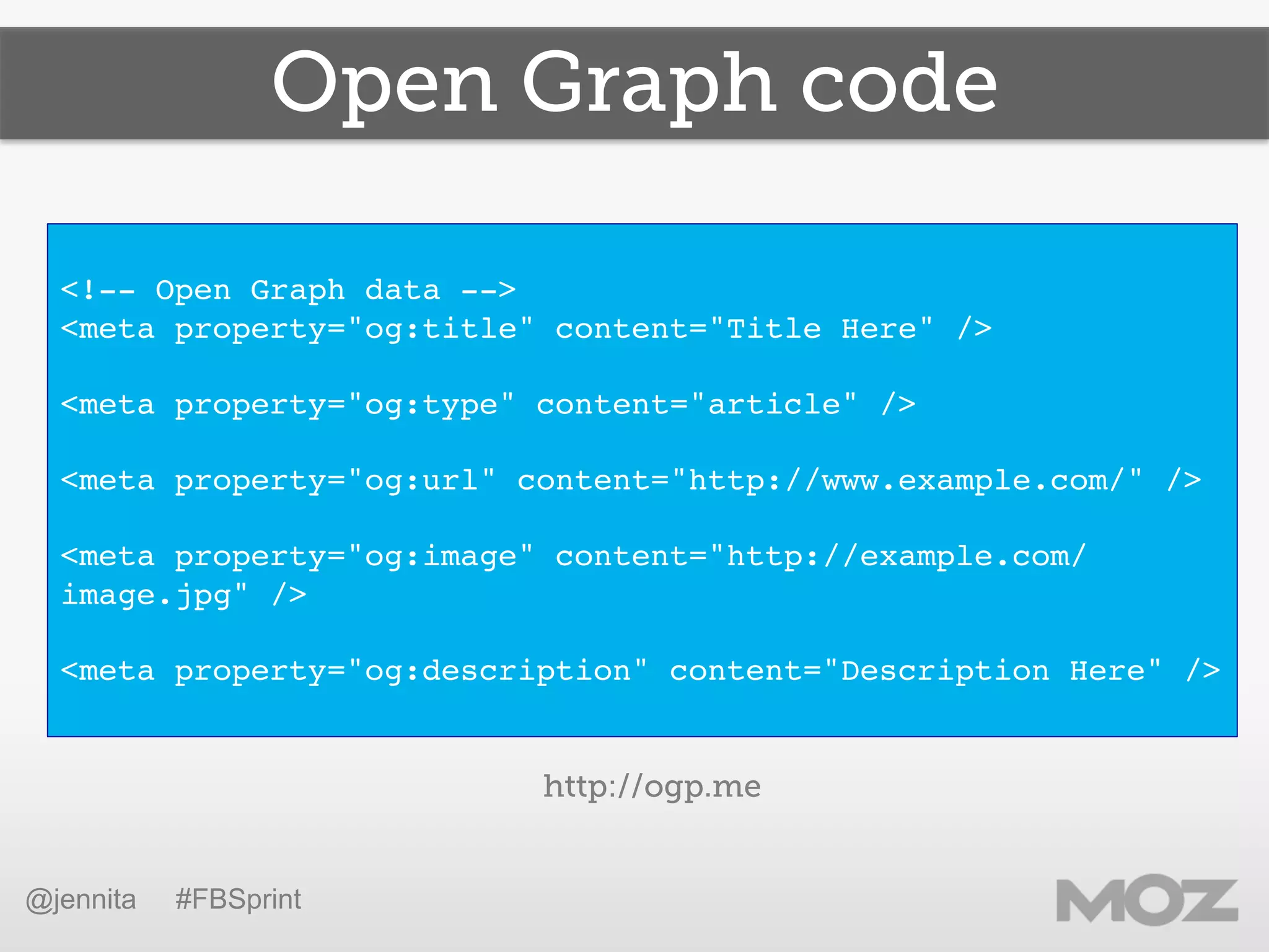 Open Graph code
!
<!-- Open Graph data -->!
<meta property="og:title" content="Title Here" />!
!
<meta property="og:type" content="article" />!
!
<meta property="og:url" content="http://www.example.com/" />!
!
<meta property="og:image" content="http://example.com/
image.jpg" />!
!
<meta property="og:description" content="Description Here" />!
!
@jennita #FBSprint
http://ogp.me
 