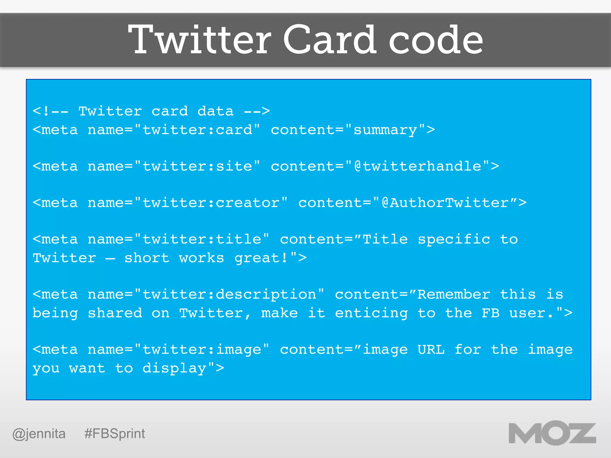 Twitter Card code
!
<!-- Twitter card data -->!
<meta name="twitter:card" content="summary">!
!
<meta name="twitter:site" content="@twitterhandle">!
!
<meta name="twitter:creator" content="@AuthorTwitter”> !
!
<meta name="twitter:title" content=”Title specific to
Twitter – short works great!">!
!
<meta name="twitter:description" content=”Remember this is
being shared on Twitter, make it enticing to the FB user.">!
!
<meta name="twitter:image" content=”image URL for the image
you want to display">!
!
@jennita #FBSprint
 