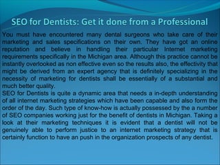 You must have encountered many dental surgeons who take care of their
marketing and sales specifications on their own. They have got an online
reputation and believe in handling their particular Internet marketing
requirements specifically in the Michigan area. Although this practice cannot be
instantly overlooked as non effective even so the results also, the effectivity that
might be derived from an expert agency that is definitely specializing in the
necessity of marketing for dentists shall be essentially of a substantial and
much better quality.
SEO for Dentists is quite a dynamic area that needs a in-depth understanding
of all internet marketing strategies which have been capable and also form the
order of the day. Such type of know-how is actually possessed by the a number
of SEO companies working just for the benefit of dentists in Michigan. Taking a
look at their marketing techniques it is evident that a dentist will not be
genuinely able to perform justice to an internet marketing strategy that is
certainly function to have an push in the organization prospects of any dentist.
 