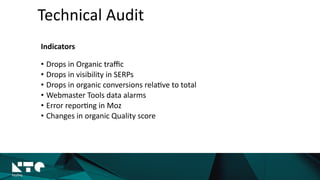 Technical	
  Audit
Indicators	
  
• Drops	
  in	
  Organic	
  traﬃc	
  
• Drops	
  in	
  visibility	
  in	
  SERPs	
  
• Drops	
  in	
  organic	
  conversions	
  rela?ve	
  to	
  total	
  
• Webmaster	
  Tools	
  data	
  alarms	
  
• Error	
  repor?ng	
  in	
  Moz	
  
• Changes	
  in	
  organic	
  Quality	
  score	
  
 