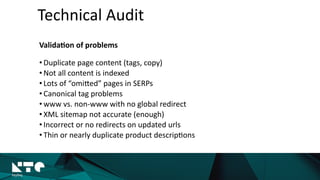 Technical	
  Audit
Valida?on	
  of	
  problems	
  
• Duplicate	
  page	
  content	
  (tags,	
  copy)	
  
• Not	
  all	
  content	
  is	
  indexed	
  
• Lots	
  of	
  “omiMed”	
  pages	
  in	
  SERPs	
  
• Canonical	
  tag	
  problems	
  
• www	
  vs.	
  non-­‐www	
  with	
  no	
  global	
  redirect	
  
• XML	
  sitemap	
  not	
  accurate	
  (enough)	
  
• Incorrect	
  or	
  no	
  redirects	
  on	
  updated	
  urls	
  
• Thin	
  or	
  nearly	
  duplicate	
  product	
  descrip?ons
 
