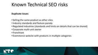 Known	
  Technical	
  SEO	
  risks
Duplicate	
  issues	
  
• Selling	
  the	
  same	
  product	
  as	
  other	
  sites	
  
• Industry	
  standards	
  and	
  feature	
  parody	
  
• Regulated	
  Industries	
  
• Corporate	
  mul?-­‐unit	
  owner	
  
• Franchisee	
  
• Ecommerce	
  website	
  with	
  products	
  in	
  
mul?ple	
  categories
 