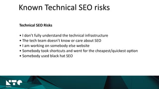 Known	
  Technical	
  SEO	
  risks
Marketers	
  problems	
  
• I	
  don’t	
  fully	
  understand	
  the	
  technical	
  
infrastructure	
  
• The	
  tech	
  team	
  doesn’t	
  know	
  or	
  care	
  
about	
  SEO	
  
• I	
  am	
  working	
  on	
  somebody	
  else	
  website	
  	
  
• Somebody	
  took	
  shortcuts	
  and	
  went	
  for	
  
the	
  cheapest/quickest	
  op?on	
  
• Somebody	
  used	
  black	
  hat	
  SEO	
  
 