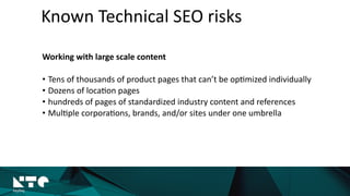 Known	
  Technical	
  SEO	
  risks
Working	
  with	
  large	
  scale	
  content	
  
• Tens	
  of	
  thousands	
  of	
  product	
  pages	
  that	
  can’t	
  be	
  op?mized	
  individually	
  
• Dozens	
  of	
  loca?on	
  pages	
  
• hundreds	
  of	
  pages	
  of	
  standardized	
  industry	
  content	
  and	
  references	
  
• Mul?ple	
  corpora?ons,	
  brands,	
  and/or	
  sites	
  under	
  one	
  umbrella
 