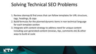 Solving	
  Technical	
  SEO	
  Problems
1. Review	
  sitemap	
  &	
  ﬁnd	
  areas	
  that	
  can	
  follow	
  templates	
  for	
  URL	
  structure,	
  
tags,	
  headings,	
  &	
  copy	
  
2. Build	
  formulas	
  for	
  the	
  planned	
  dynamic	
  items	
  in	
  non	
  technical	
  language	
  
for	
  each	
  template	
  sec?on	
  
3. Integrate	
  with	
  content	
  strategy	
  to	
  address	
  need	
  for	
  unique	
  content	
  
including	
  user	
  generated	
  content	
  (reviews,	
  ?ps,	
  comments	
  etc)	
  &	
  other	
  
ways	
  to	
  build	
  at	
  scale
 