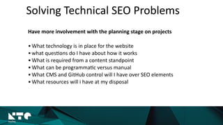 Solving	
  Technical	
  SEO	
  Problems
Have	
  more	
  involvement	
  with	
  the	
  planning	
  stage	
  on	
  projects	
  
•What	
  technology	
  is	
  in	
  place	
  for	
  the	
  website	
  
•what	
  ques?ons	
  do	
  I	
  have	
  about	
  how	
  it	
  works	
  
•What	
  is	
  required	
  from	
  a	
  content	
  standpoint	
  
•What	
  can	
  be	
  programma?c	
  versus	
  manual	
  
•What	
  CMS	
  and	
  GitHub	
  control	
  will	
  I	
  have	
  over	
  SEO	
  elements	
  
•What	
  resources	
  will	
  i	
  have	
  at	
  my	
  disposal
 