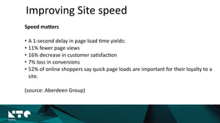 Improving	
  Site	
  speed
Speed	
  maMers	
  
• A	
  1-­‐second	
  delay	
  in	
  page	
  load	
  ?me	
  yields:	
  
• 11%	
  fewer	
  page	
  views	
  
• 16%	
  decrease	
  in	
  customer	
  sa?sfac?on	
  
• 7%	
  loss	
  in	
  conversions	
  
• 52%	
  of	
  online	
  shoppers	
  say	
  quick	
  page	
  loads	
  are	
  important	
  for	
  their	
  loyalty	
  to	
  a	
  
site.	
  
(source:	
  Aberdeen	
  Group)
 