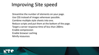 Improving	
  Site	
  speed
Streamline	
  the	
  number	
  of	
  elements	
  on	
  your	
  page.	
  
Use	
  CSS	
  instead	
  of	
  images	
  whenever	
  possible.	
  
Combine	
  mul?ple	
  style	
  sheets	
  into	
  one.	
  
Reduce	
  scripts	
  and	
  put	
  them	
  at	
  the	
  boMom	
  of	
  the	
  page.	
  
Target	
  a	
  server	
  response	
  ?me	
  of	
  less	
  than	
  200ms	
  
Enable	
  compression	
  
Enable	
  browser	
  caching	
  
Minify	
  resources	
  
 