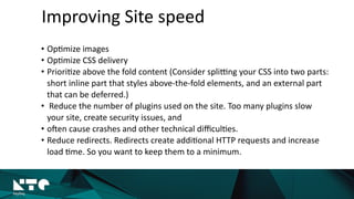 Improving	
  Site	
  speed
• Op?mize	
  images	
  
• Op?mize	
  CSS	
  delivery	
  
• Priori?ze	
  above	
  the	
  fold	
  content	
  (Consider	
  splikng	
  your	
  CSS	
  into	
  two	
  parts:	
  
short	
  inline	
  part	
  that	
  styles	
  above-­‐the-­‐fold	
  elements,	
  and	
  an	
  external	
  part	
  
that	
  can	
  be	
  deferred.)	
  
• 	
  Reduce	
  the	
  number	
  of	
  plugins	
  used	
  on	
  the	
  site.	
  Too	
  many	
  plugins	
  slow	
  
your	
  site,	
  create	
  security	
  issues,	
  and	
  	
  
• olen	
  cause	
  crashes	
  and	
  other	
  technical	
  diﬃcul?es.	
  	
  
• Reduce	
  redirects.	
  Redirects	
  create	
  addi?onal	
  HTTP	
  requests	
  and	
  increase	
  
load	
  ?me.	
  So	
  you	
  want	
  to	
  keep	
  them	
  to	
  a	
  minimum.
 