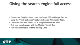 Giving	
  the	
  search	
  engine	
  full	
  access
• Ensure	
  that	
  Googlebot	
  can	
  crawl	
  JavaScript,	
  CSS	
  and	
  image	
  ﬁles	
  by	
  
using	
  the	
  “Fetch	
  as	
  Google”	
  feature	
  in	
  Google	
  Webmaster	
  Tools.	
  	
  
• Check	
  and	
  test	
  your	
  robots.txt	
  in	
  Google	
  Webmaster	
  Tools.	
  
• Test	
  your	
  mobile	
  pages	
  with	
  the	
  Mobile-­‐Friendly	
  Test	
  	
  
• Test	
  both	
  the	
  mobile	
  and	
  the	
  desktop	
  URLs
 