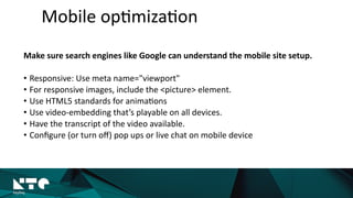 Make	
  sure	
  search	
  engines	
  like	
  Google	
  can	
  understand	
  the	
  mobile	
  site	
  setup.	
  
• Responsive:	
  Use	
  meta	
  name="viewport"	
  	
  
• For	
  responsive	
  images,	
  include	
  the	
  <picture>	
  element.	
  
• Use	
  HTML5	
  standards	
  for	
  anima?ons	
  	
  
• Use	
  video-­‐embedding	
  that’s	
  playable	
  on	
  all	
  devices.	
  
• Have	
  the	
  transcript	
  of	
  the	
  video	
  available.	
  
• Conﬁgure	
  (or	
  turn	
  oﬀ)	
  pop	
  ups	
  or	
  live	
  chat	
  on	
  mobile	
  device
Mobile	
  op?miza?on
 