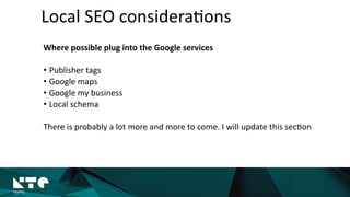 Where	
  possible	
  plug	
  into	
  the	
  Google	
  services	
  
• Publisher	
  tags	
  
• Google	
  maps	
  
• Google	
  my	
  business	
  
• Local	
  schema	
  
There	
  is	
  probably	
  a	
  lot	
  more	
  and	
  more	
  to	
  come.	
  I	
  will	
  update	
  this	
  sec?on	
  	
  
Local	
  SEO	
  considera?ons
 