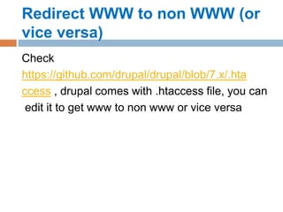 Redirect WWW to non WWW (or
vice versa)
Check
https://github.com/drupal/drupal/blob/7.x/.hta
ccess , drupal comes with .htaccess file, you can
edit it to get www to non www or vice versa
 