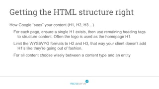 Getting the HTML structure right
How Google “sees” your content (H1, H2, H3…)
For each page, ensure a single H1 exists, then use remaining heading tags
to structure content. Often the logo is used as the homepage H1.
Limit the WYSIWYG formats to H2 and H3, that way your client doesn’t add
H1’s like they’re going out of fashion.
For all content choose wisely between a content type and an entity
 