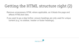 Getting the HTML structure right (2)
Remove unnecessary HTML where applicable, as it bloats the page and
affects HTML/text ratio.
If you want to go a step further, ensure headings are only used for unique
content (e.g. no sidebar, header or footer headings).
 