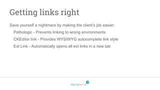 Getting links right
Save yourself a nightmare by making the client's job easier:
Pathologic - Prevents linking to wrong environments
CKEditor link - Provides WYSIWYG autocomplete link style
Ext Link - Automatically opens all ext links in a new tab
 