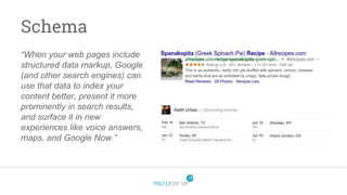 Schema
“When your web pages include
structured data markup, Google
(and other search engines) can
use that data to index your
content better, present it more
prominently in search results,
and surface it in new
experiences like voice answers,
maps, and Google Now.”
 